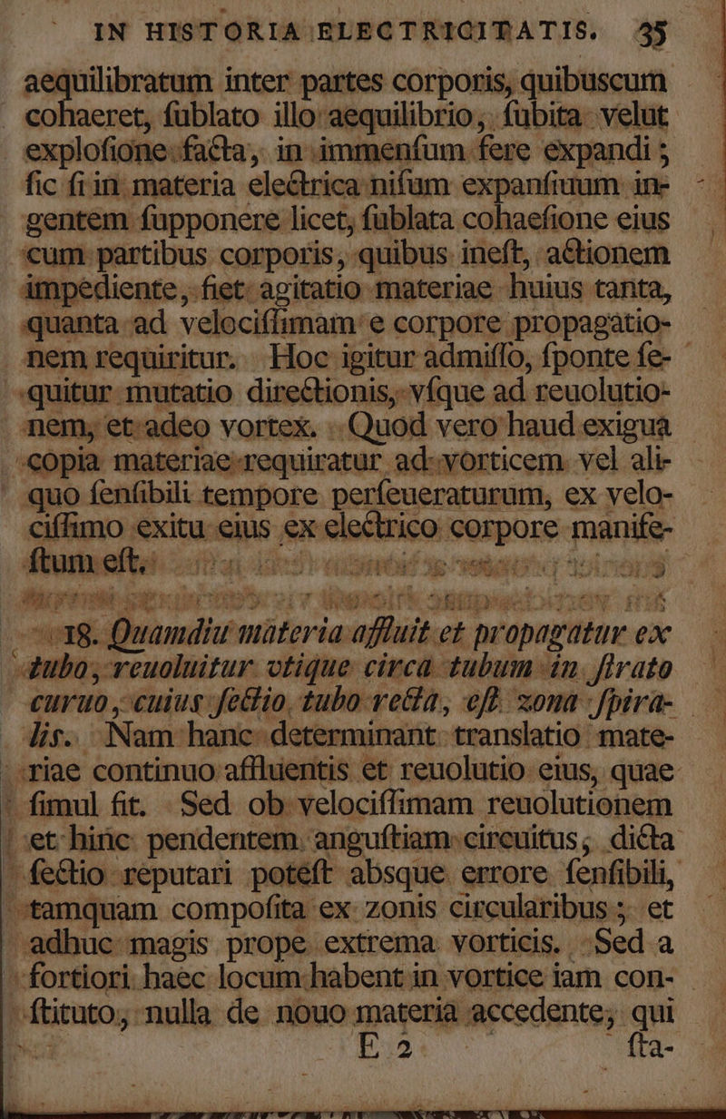 aequilibratum inter partes corporis, quibuscum . cohaeret, füblato illo: aequilibrio;. fübita- velut explofione.facta, in immenfum fere expandi 5 fic fi in. materia electrica nifum expanfiuum in- gentem fupponere licet, füblata cohaefione eius um partibus corporis, quibus ineft, actionem ámpediente ,. fiet: agitatio materiae huius tanta, quanta ad velociffimam e corpore propagatio- nem requiritur. Hoc igitur admiflo, fponte fe- - quitur mutatio directionis,- v(que ad reuolutio- nem, et. adeo vortex. . Quod vero haud exigua. .'copia materiae-requiratur ad-vorticem. vel ali- quo fenfibili tempore. perfeueraturum, ex velo- ciffimo exitu eius ex electrico corpore manife- D 41311 Wow ucro a n ANT  ftum eft, E PE 1 D /$. ss JOD M ]  n MACU. WE y f. ' - TEvUrTS e: nii a Md £4 qe A. CORE : e axe 1s 3 be oO, Y i SEMRC TOUR, ] £3. ZEN 0 4 E i. No i ÉA a | ^E EA : 3 Wut , * UNHBU uamdiu imüteria affuit et propagatur ex 4ubo, reuoluit ur. vtique circa tubuin uu a rato €uro , cuius fetlio tubo ve&amp;a, eff. zona :fpira- . Jie. Nam hanc determinant: translatio. mate- | riae continuo affluentis et reuolutio eius, quae ' fimul fit. Sed ob velociffimam reuolutionem ^:et hinc. pendentem. anguftiam: circuitus; dicta. —fe&amp;io reputari poteft absque errore fenfibili, tamquam compofita ex- zonis circularibus 5. et adhuc magis prope extrema. vorticis. Sed a fortiori. haec locum:habent in vortice iam con- - Pad do d-