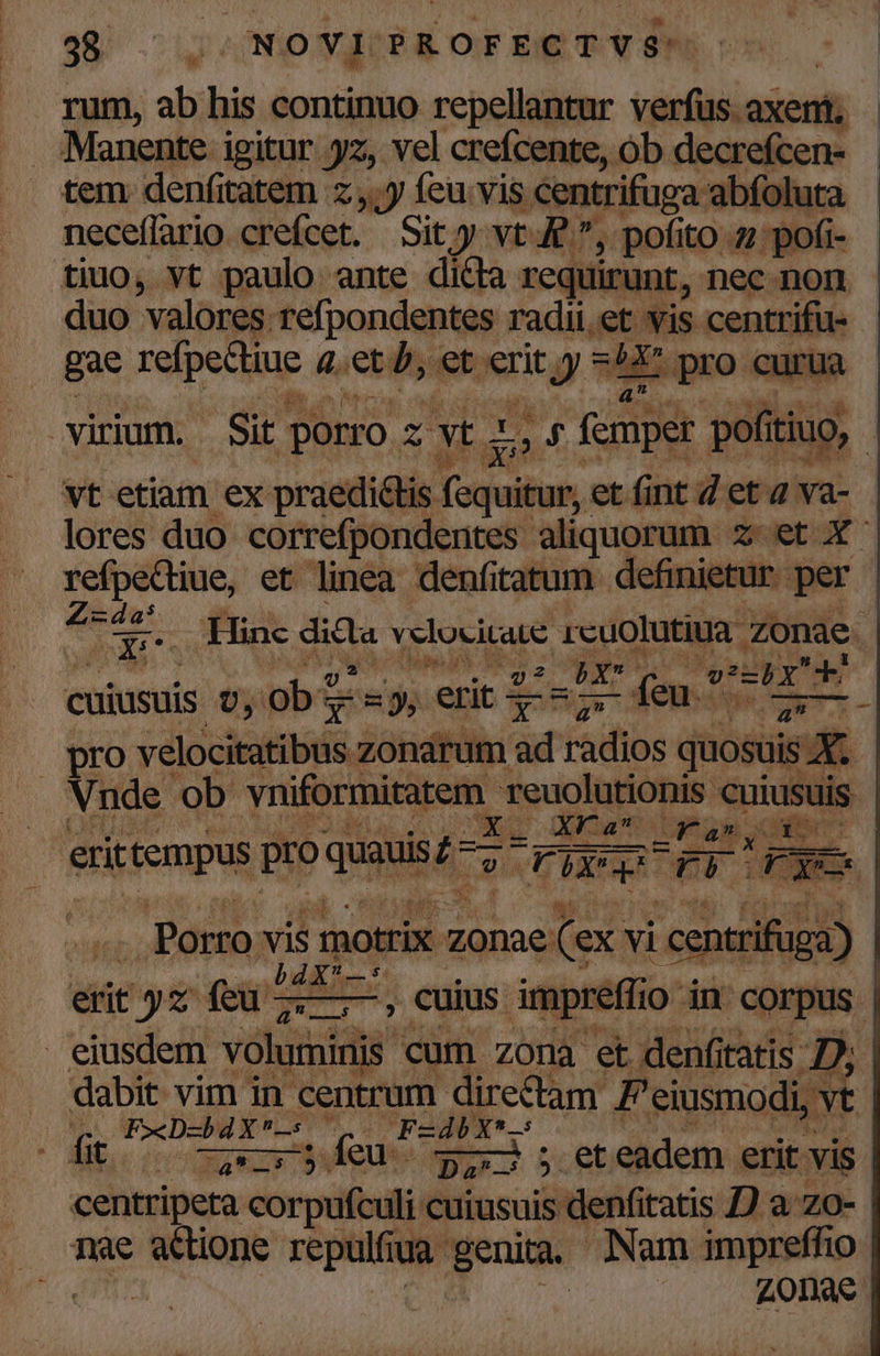 98 ci «NO Vlt PROFECTVS: rum, ab his continuo repellantur verfus axeni; Manente igitur yz, vel crefcente, ob decrefcen- - tem. denfitatem z y feu.vis «centrifuga abfoluta neceffario crefcet. Sity vt. uf pofito 27: pofi- tiuo, vt paulo ante dicta requirunt, nec non duo valores: refpondentes radii.et vis centrifu- gae refpedtiue q.et b,et erit i de iX pro curua virium. Sit porro. z yt: p by (fcmper pofítiuo, vt etiam ex praedi&amp;tis Tosuih ur, et fint 4 et 2 va- lores duo correfpondentes. aliquorum ieaetge refpectiue, et linea denfitatum definietur per - va d a NU bir cuiusuis v, ob? T ny erit TA in - feu pad d | pro y dicicnind, zonarum : itid quosuis : e Vnde ob yniforiitipem reuolutionis cuiusuis x: Ere uo Uam der erit tempus pro quauis m e FX X p FP Do | -Tu c ME velocitate ds. zonae 1 ul Pdton. vis motrix md (ex. vi ce : rifu ga) hdx— E. vba Lures sip Ls aru ; cuius. 1 preffi Oo in corpus j . eiusdem voluminis cum zona et denfitatis D, | dabit vim in centrum directam P eiusmodi, vt | qu PeD-bdX— 7.0 Fzdbxt2s (dito ——.feu Da jt eadem erit vis. centripeta corpufculi cuiusuis denfitatis /) a zo- nae add repulfiua. geni. Nam impreffio | Z0nae