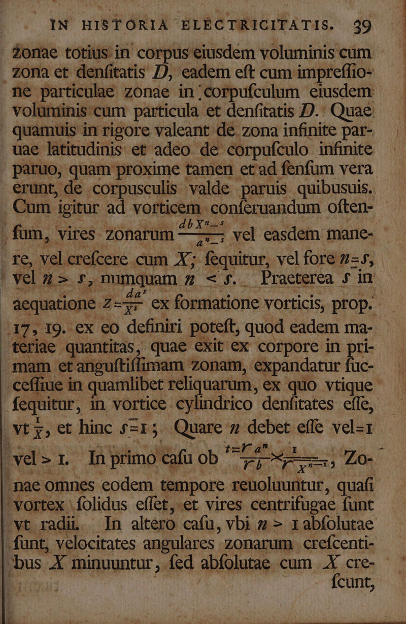 Zonae totius in corpus eiusdem voluminis cum zona et denfitatis D; eadem eft cum impreffio- ne particulae zonae in ;corpufculum eiusdem voluminis cam particula et denfitatis D.: Quae. quamuis in rigore valeant de zona infinite par- uae latitudinis. et adeo de corpufculo infinite paruo, quam proxime tamen et'ad fenfum vera erunt, de. corpusculis valde paruis quibusuis.. Cum igitur ad vorticem RPM UM often- - 4b Ys- ,fum, vires zonarum —7— vel easdem mane- P fe. velcrefcere cum X; - fequitur, vel fore 7-5, | vel n- r,numquam z « f. Praeterea f in. da: | b aw Ber db formatione vorticis, prop. '; I9. ex eo definiri poteft, quod eadem ma- | diac quantitas, quae exit ex corpore in pri- mam et anguftiffimam zonam, expandatur fuc- ceffiue in quamlibet reliquarum, ex quo vtique fequitur, in vortice cylindrico denfitates effe, (Nt y, et hinc fzI; 5 — 7, ^R effe vel-1  ü m À vel 2.1 In. primo exa ob ^ Le rd :) Zo- nae omnes eodem tempore P equ quafi ^vortex |folidus effet,.et vires centrifugae. funt vt radii. In altero cafu, vbi z » rabíolutae - funt, velocitates angulares - zonarum crefcenti- »bus ba minuuntur , fed abfolutae cum ti CEen ' | cunt,