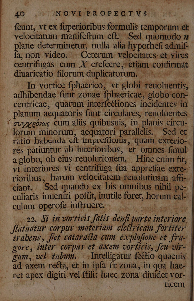 fcunt, vt ex - fuperioribus formulis temporum. et velocitatum manifeftum eft; Sed quomodo 7 ^ plane determinetur, nullà alia hypothefi admif- .. fa,non video. | - Ceterum. velocitates: et vires - | centrifüpas cum .X crefcere. eni confirmat diuaricatio florum duplicatorum. - 2 In vortice fphaerico, vt globi teuoluents . adhibendae funt zonae fphaericae, globo'con- - centricae, quarum interfe&amp;tiones incidentes in - , planum aequatoris funt circulares, reuoluentes | A 7vyagóvoc cum aliis quibusuis, in. planis circu- - .j lorum minorum, aequatori. parallelis. Seer ratio habenda et dmnpr cfTiuiis.  quam exterio-  rés patiuntur ab. interioribus, et omnes fimul - a globo, : Ob eius reuolutionem, Hinc enim fit, vt interiores vi centrifuga fua appreffae exte- . rioribus, harum velocitatem reuolutiuam «affi- ciant. . Sed quando: ex his omnibus nihil pe-. culiaris inueniri poffit, inutile foret, horum sar culum operofe. inftruere. TW pop geom vo 02. $4 in corticis fatis denft parte interiore. | flatuatur corpus A8dEeriam. eledricam fortiter | £rabens , Jtet cataracdia cum éxplofi 0He ct fra- | . gore, iuter: corpus et axem vorticis, feu omr- gam, och tubmm.. - .Yotelligatur fe&amp;io-quaeuis .. ad axem recta; et in ipfa fit zona, in qua hae- | y; Ib apex digii vel ftili: haec zona diuidet vor- i ticem |