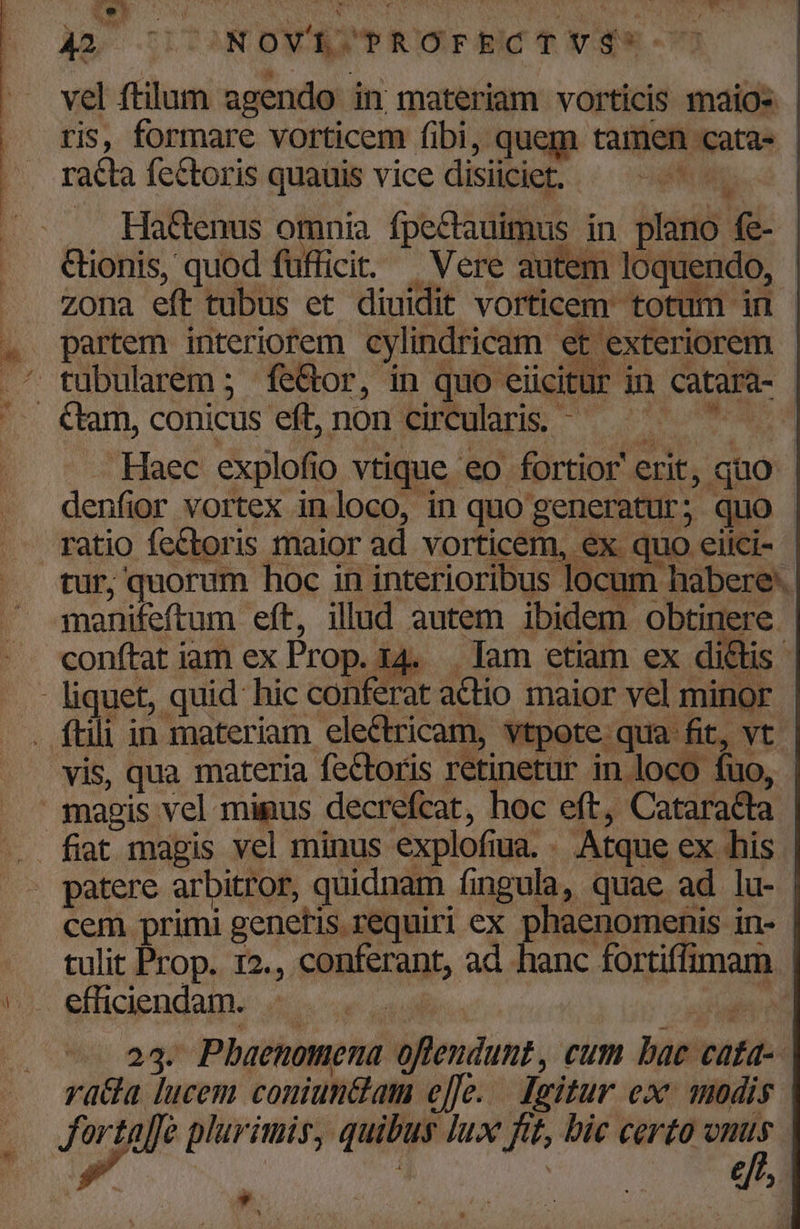 ris, formare vorticem fibi, quem tamen cata- | racta fectoris quauis vice disiiciet. Wa Hactenus omnia fpectauimus in plano fe- Ctionis, quod fufficit. | Vere autem loquendo, - . Zona efttubus et diuidit vorticem totum in - . partem interiorem cylindricam et exteriorem - ^ tubularem ; fe&amp;or, in quo eücitur in catara- - '- €tam,conicus eft, non circularis. ^ — RS —. Haec explofio vtique eo fortior erit, quo - denfior vortex inloco, in quo generatur; quo - ratio fectoris maior ad. vorticem, ex quo eiici- - tur, quorum hoc in interioribus locum habere. manifeftum eft, illud autem ibidem obtinere conftat iam ex Prop. 14. . Iam etiam ex dictis - liquet, quid hic conferat actio maior vel minor . ftili in materiam electricam, vtpote qua fit, vt vis, qua materia fectoris retinetur in loco fuo, magis vel mimus decrefcat, hoc eft, Cataracta | fiat magis vel minus explofiua. . Atque ex his patere arbitror, quidnam íingula, quae ad lu- cem primi genetis requiri ex phaenomenis in- tulit Prop. r2., conferant, ad hanc fortiffimam Li 17: eHiciendalne disce uad iil 23. Pbaenomena oflendunt, cum bac cata-- rada lucem coniun&amp;am e]]e. Jgitur ex. modis | fortaffe plurimis, quibus lux ftt, bic certo onus . p.