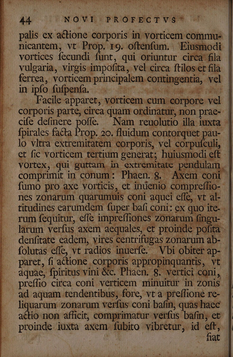 palis ex actione corporis in vorticem commus - nicantem, vt. Prop. r9. oftenfüm. Eiusmodi | vortices fecundi funt, qui oriuntur circa fila | vulgaria, virgis: impofi ta, vel circa ftiloset fila ferrea, vorticem principalem M rode vel in ipfo fufpenfa. . — TX T -.. Facile apparet, vorticem cum: corpore. d' cife definere poffe. — Nam reuolutio. ila iuxta - fpirales facta Prop. 20. fluidum contorquet pau- - lo vltra extremitatem corporis, vel corpufculi, - | et fic vorticem tertium generat; huiusmodi e eft- | . VOrtex, ; qui guttam, i in extremitatc pendulam : | . comprimit in conum: Phaen. C Axem coni fumo pro axe vorticis, et inuenio. compreffio- t nes zonarum. quarumuls coni aquei effe, vt al- titudines earumdem. fuper bafi coni: eX quo 1 ite- di rum fequitur, effe impreffi ones zonarum fi ingua- | Jarum verfus axem aequales, et proin nde pofita .- denfitate eadem, vires centrifugas zonarum ab- folutàs effe, vt radios. inuerfe. Vbi obiter ap- | paret, fi actione, ,Corporis appropinquantis ,- vt | aquae, fpiritus vini &amp;c. Phaen. 8. vertici coni, | preffio circa coni verticem minuitur in zonis ad aquam tendentibus, fore, vt a preffione re- liquarum zonarum verfus coni bafin, quas haec actio non afficit, comprimatur verfus bafin; et pru juxta axem. fubito vibretur, id n owuatoc