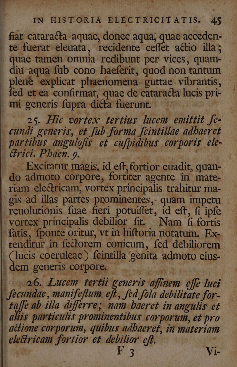 - fiàt catara&amp;ta aquae, donec aqua; quae acceden-. . quae tamen omnia. redibunt per vices, quam- diu aqua füb cono haeferit, quod non tantum . plene explicat phaenomena- guttae vibrantis, . fed et'ea confirmat, quae de cataracta lucis - mi generis fi upra dicla fuerunt. - 25. Hic vortex tertius lucem. emittit. fc - Excitatur magis, id eft, fortior euadit, quan- gis ad illas partes prominentes,- quam impetu k^ VIN -o6. Lucem tertii generig. »- effe iui NOSE Jortior et debilior eff. jg i F 3 Vi-