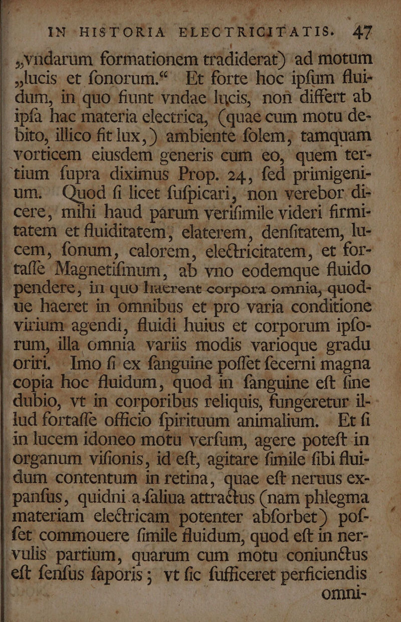 - ,viidarum formationem tradiderat) ad motum . Jlucis et fonorum.* Et forte hoc ipfum flui- . dum, in quo fiunt vndae lucis, non differt ab | ipfa hac materia electrica, (quae cum motu de- . bito, illico fit lux,) ambiente folem; tamquam vorticem eiusdem generis cüm eo, quem ter- | tium fupra diximus Prop. 24, fed primigeni- cere, mihi haud párum verifimile videri firmi- . tatem et fluiditetem, elaterem, denfitatem, lu- . cem, fonum, calorem, electricitatem, et for- tafle Magnetifmum, ab vno eodemque fluido | ue haeret in omnibus et pro varia conditione virium agendi, fluidi huius et corporum ipfo- rum, illa omnia variüs modis varioque gradu -copia hoc fluidum, quod in. fanguine eft fine lud fortaffe officio fpirituum animalium. - Et fi , organum vifionis, id'eft, agitare fimile fibi flui- . dum contentum in retina, quae eft neruus ex- materiam electricam potenter abforbet) pof- fet commouere fimile fluidum, quod eft in ner- ,vulis partium, quarum cum motu coniunctus .eft fenfus faporis; vt fic fufficeret perficiendis -