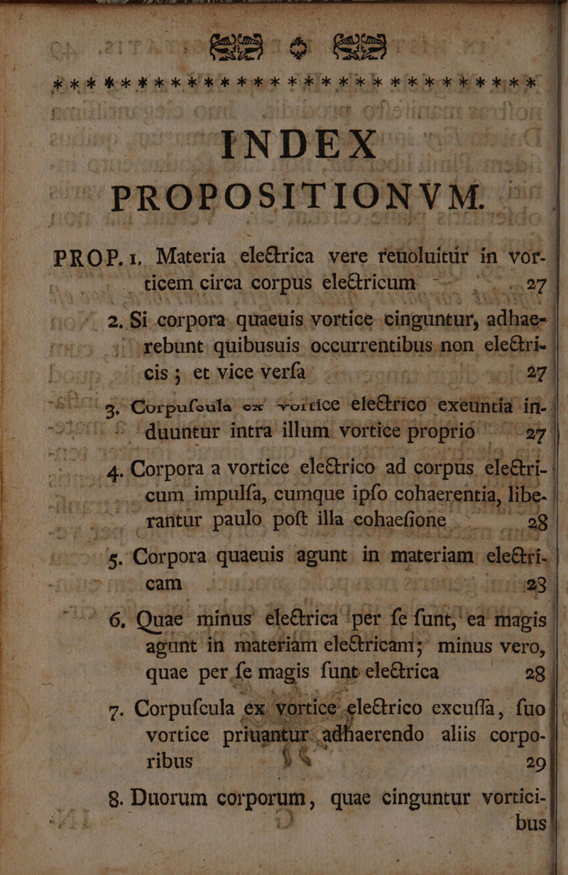 ——— —— AMAA fc Wit ORG ago ONIS Wo TELA ET VITE FE 3 o AN z 1 t PST a . E EN TU hs. . H 1 a 5 Á T * à vs Pool | . xat [^ j L RXCCIOOUIOCERO GIO ERR OO IO OR OE RO I de | sie cero yep pos PROPOSITIONVM. PROF. i, Materia , 'ele&amp;rica vere reüoluitür in vor. | | T ticem circa corpus ele&amp;ricum. ds Me 27 / T - Si corpora. quaeuis vortice. cinguntur, wins - rebunt quibusuis occurrentibus. non . ele&amp;ri .€is; et vice verfa:  | ^ Corpufsula: cz Sortce ele&amp;ric ) exeui n- sin , duuntur intra illum. vortice proprió (787 ji ie Corpora a vortice ele&amp;rico ad corpus elethsi- 7, eum, impulfa, cumque ipfo ASTE libe iapiiql tuti , rafitur paulo poft illa «ohacfí one i ,28 | (DS D Corpora quiepis agunt in materiam. de ari. ? cam. 4AAJM L. M AE PIU 3 | 6 Qui. minus élc&amp;trica ! per fe fai ed uad] | agunt jin materiam ele&amp; rica; minus Vero, | quae per fe magis funt cle&amp;rica B DN NN M Jue vortice priuantur adhaerendo aliis corpo- ribus ! j VU | -— eo] Vu Duorum soporum, quae cinguntur vortici- Xu id ! 1 bus! M i E o$d 394 s zx pr o T ic RON TS ^ REDE. mme i^ M : o E ] * pei s Ce - X Sind ESSO.