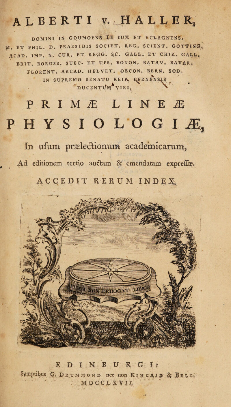 DOMINI IN GOUMOENS IE IUX ET E CLAGNENf. M. ET PHIL. D, PRAESIDIS SOCIET® REG. SCIENT® GOTTING^ ACAD. IMP. N. CUR. ET REGG. SC. GALL. ET CHIR» GALL, BRIT. BORUSS. SUEC. ET UPS® BONON. BATAV, BA¥A,R® FLORENT. ARCAD. HELYET. OBCON® BERN. S0Do IN SUPREMO SENATU REII\, MJNENm DUCENTlf M * VIRI® P. R I M jE L I N E ^ P H Y S I O L O G I M, In ufum pradedtionum acadeiiiicartmi. Ad editionem tertio au£tam & emendatam exprelfc ACCEDIT R-ERUM INDE X, E D I N B U R G I 9 •Sumptibus G, Brummond nec non KincAIO Se BeiLo '  ' MDCCJLXVU,