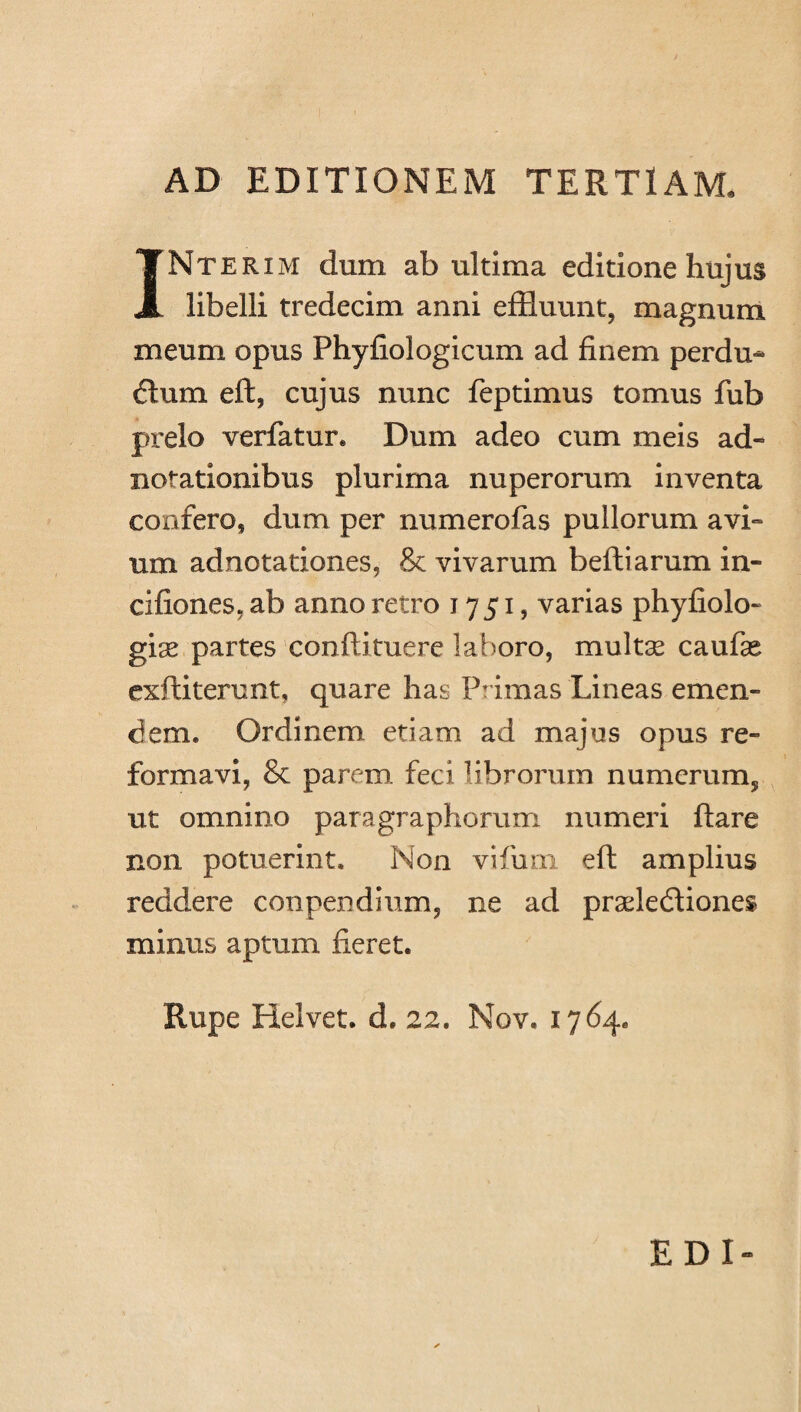 AD EDITIONEM TERTIAM INterxm dum ab ultima editione hujus libelli tredecim anni effluunt, magnum meum opus Phyfiologicum ad finem perdu- ftum eft, cujus nunc feptimus tomus fub prelo verfatur. Dum adeo cum meis ad- notationibus plurima nuperorum inventa confero, dum per numerofas pullorum avi- um adnotationes, & vivarum beftiarum in- cifiones, ab anno retro 1751, varias phyfiolo- gix partes conftituere laboro, multas caufse exftiterunt, quare has Primas Lineas emen¬ dem. Ordinem etiam ad majus opus re¬ formavi, 8c parem, feci librorum numerum, ut omnino paragraphorum numeri ftare non potuerint. Non vifum eft amplius reddere conpendium, ne ad pradefflones minus aptum fieret. Rupe Helvet. d. 22« Nov. 1764. EDI-
