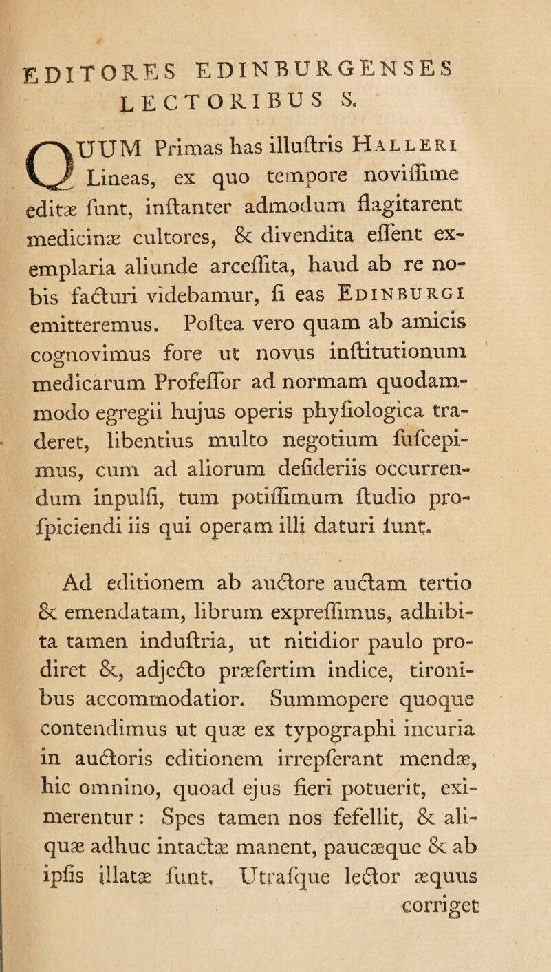 editores edinburgenses lectoribus s. UUM Primas has illuftris Halleri Lineas, ex quo tempore noviilime editae funt, inftanter admodum flagitarent medicinae cultores, & divendita effent ex¬ emplaria aliunde arceflita, haud ab re no¬ bis fadturi videbamur, fi eas Edinburgi emitteremus. Poftea vero quam ab amicis cognovimus fore ut novus inftitutionum medicarum Profeflor ad normam quodam¬ modo egregii hujus operis phyfiologica tra¬ deret, libentius multo negotium fufcepi- mus, cum ad aliorum defideriis occurren¬ dum inpulfi, tum potiffimum ftudio pro- fpiciendi iis qui operam illi daturi lunt. Ad editionem ab audtore audiam tertio & emendatam, librum expreflimus, adhibi¬ ta tamen induftria, ut nitidior paulo pro¬ diret &, adjedto praefertim indice, tironi¬ bus accommodatior. Summopere quoque contendimus ut quas ex typographi incuria in audloris editionem irrepferant mendas, hic omnino, quoad ejus fieri potuerit, exi¬ merentur : Spes tamen nos fefellit, & ali¬ quae adhuc intaclae manent, paucaeque & ab ipfis illatae funt. Utrafque ledlor aequus corriget