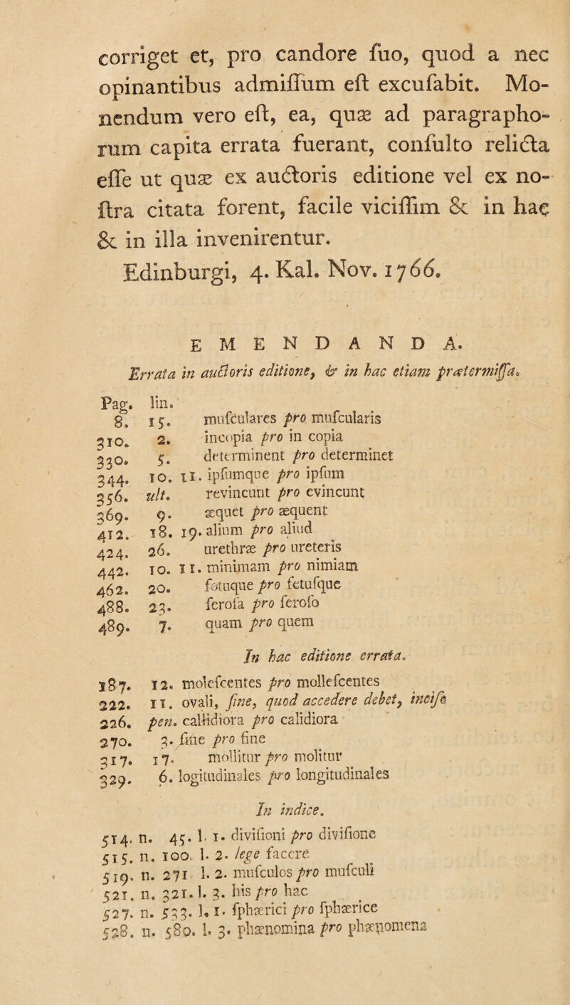 corriget et, pro candore fuo, quod a nec opinantibus admiffum eft excufabit. Mo¬ nendum vero eft, ea, quae ad paragrapho- rum capita errata fuerant, confulto relidla efle ut qua’ ex au&oris editione vel ex no- ftra citata forent, facile viciflim Se in hac Se in illa invenirentur. Edinburgi, 4. Kah Nov. 1766» emendanda. Errata in auctoris editione, & in hac etiam pratermiffa* mi i (culares pro mufcularis incopia pro in copia determinent pro determinet ii. ipfumque pro ipfnm revincant pro evincunt aequet pro asquent 19. alium pro aliud urethrae pro ureteris 11. minimam pro nimiam fotuque pro fetufque fero ia pro ferofo quam pro quem Jn hac editione errata. Pag. lin. 8. IS- 310. 2. 33°* 5. 344- IO. 356. ult. 369. 9. 412. 18. 424. 26. 442. IO. 462. 20. 488. 23* 489. 7* 187* 12. 222. TT. 226. pen. 270. 3. ; 317. 17* 329. 6.1 5 T4- n. 4' 5M. n. 10 519. 52T. n. 32 527. n. 53 528. 00 • « mollitur pro molitur In indice.