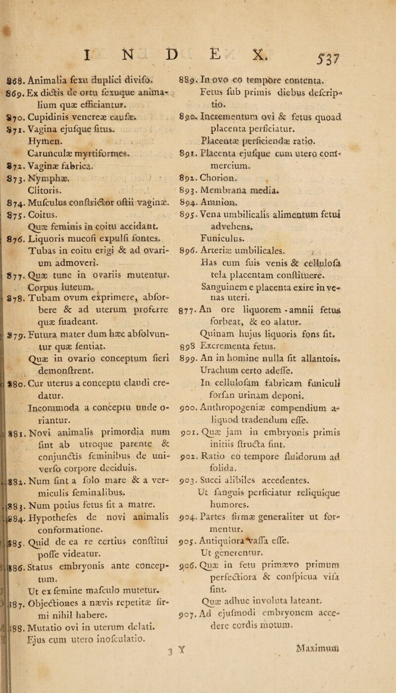 §68. Animalia fexu duplici divifo. 869. Ex difitis cie ortu fexuque anima¬ lium quas efficiantur. 870. Cupidinis venereas caufe. 871. Vagina ejufque iitus. Hymen. Carunculae myrtiformes. §7*. Vaginas fabrica. 873. Nymphae. Clitoris. 874. Mufculus conflrictor oftii vaginae. 875. Coitus. Quae feminis in coitu accidant. 87<5. Liquoris mucofi expulli fontes. Tubas in coitu erigi & ad ovari¬ um admoveri. §77-Quas tunc in ovariis mutentur. Corpus luteum. 878. Tubam ovum exprimere* abfor- bere & ad uterum proferre quas fuadeant. $79'. Futura mater dum haec abfolvun- tur quas fentiat. Quae in ovario conceptum fieri, demonftrent. 1 *8o. Cur uterus a conceptu claudi cre¬ datur. Incommoda a conceptu unde o- riantur. J 881. Novi animalis primordia num fint ab utroque parente & conjungis feminibus de uni- verfo corpore deciduis. |i8i. Num fint a folo mare & a ver¬ miculis feminalibus. ,1883. Num potius fetus fit a matre. 11884. Hypothefes de novi animalis conformatione. |b85* Quid (^e ea re ccrtlus conditui pofle videatur. |88<S. Status embryonis ante concep¬ tum. Ut ex femine mafculo mutetur. ^97. Objedtiones a naevis repetitae fir¬ mi nihil habere. |l88. Mutatio ovi in uterum delati. Fjus cum utero inofculatio. 889. In ovo eo tempore contenta. Fetus fiub primis diebus deferip- tio. 890.. Incrementum ovi & fetus quoad placenta perficiatur. Placentae perficiendae ratio. 89 k . Placenta ejufque cum utero cont* mercium. 8pz. Chorion. 893. Membrana media. 894. Amnion. 895. Vena umbilicalis alimentum fetui advehens. Funiculus. 896. Arterias umbilicales. Has cum fuis venis 8t cellujofa tela placentam conflituere. Sanguinem e placenta exire in ve¬ nas uteri. 877-An ore liquorem - amnii fetus forbeat, ik eo alatur. Quinam hujus liquoris fons fit. 898 Excrementa fetus. 899. An in homine nulla fit allantois. Urachum certo adefle. In cellulofam fabricam funiculi forfan urinam deponi. 900. Anthropogeniae compendium a- liquod tradendum ede. 9or. Quae jam in embryonis primis initiis firudta fint. 90Z. Ratio eo tempore fluidorum ad folida. 903. Succi alibiles accedentes. Ut fanguis perficiatur reliquique humores. 904. Partes firmae generaliter ut for*' me n tur. 905. AntiquioraArafla efie. Ut generentur. 906. Quas in fetu primaevo primum perfectiora & confpicua vifa fint. Quae adhuc involuta lateant. 907. Ad ejufmodi embryonem acce¬ dere cordis motum. r Maximum