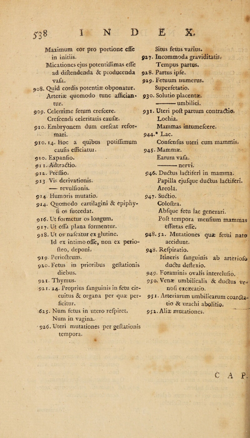 Maximum cor pro portione dTe in initiis, Micationes ejus potentiffimas effe ad diftendenda & producenda vafa» 908. Quid cordis potentiae obponatur. Arteriae quomodo tunc affician* tur. 909. Celerrime fetum crefcere. Crefcendi celeritatis caufae» 910. Embryonem dum crefcat refor¬ mari» 910.14. Boc a quibus potiffimum caulis efficiatur» 910. Expanfio. 911. Adtradtioe piz. Preffio. 913 Vis derivationis» — revullionis. 914 Humoris mutatio. 914. Quomodo cartilagini 8c epiphy- fi os fuccedat. 916. Ut formetur os longum. 917. Ut offa plana formentur. 918. Ut os*nafcatur ex glutine. Id ex intimo offe, non ex perio- (leo, deponi» •919. Periofteum. 92,0. Fetus in prioribus geftationis diebus. 9Zi. Thymus. 9zx. Z4- Proprius fanguinis in fetu cir¬ cuitus & organa per qua: per¬ ficitur. 6zS' Num fetus in utero refpiret. Num in vagina. 9x6. Uteri mutationes per geftationis tempora. Situs fettis varius» 9x7. Incommoda graviditatis Tempus partus. 9x8. Partus ipfe. 9x9. Fetuum numerus. Superfetatio. 930. Solutio placentae» - — ' umbilici. 931. Uteri poft partum contractio Lochia. Mammas intumefcere. 944. * Lac. Confenfus uteri cum mammis» 945. Mammae. Earum vafa. --nervi. 946-. Dudtus ladtiferi in mamma. Papilla ejufque ductus ladtiferi. Areola» 947. Su<£lio. Coloflra. Abfque fetu lac generari. Poft tempora menfium mammas feffcetas effe. §48.Si* Mutationes qus fetui nato» accidunt. 948. Refpiratio. Itineris fanguinis ab arteriofo ducffu deflexio. 949. Foraminis ovalis interclufio. 950. Venae umbilicalis & ductus ve» noli excaecatio. 951. Arteriarum umbiiicarunr coarcta¬ tio Sc urachi abolitio» 95Z. Aliae mutationes.