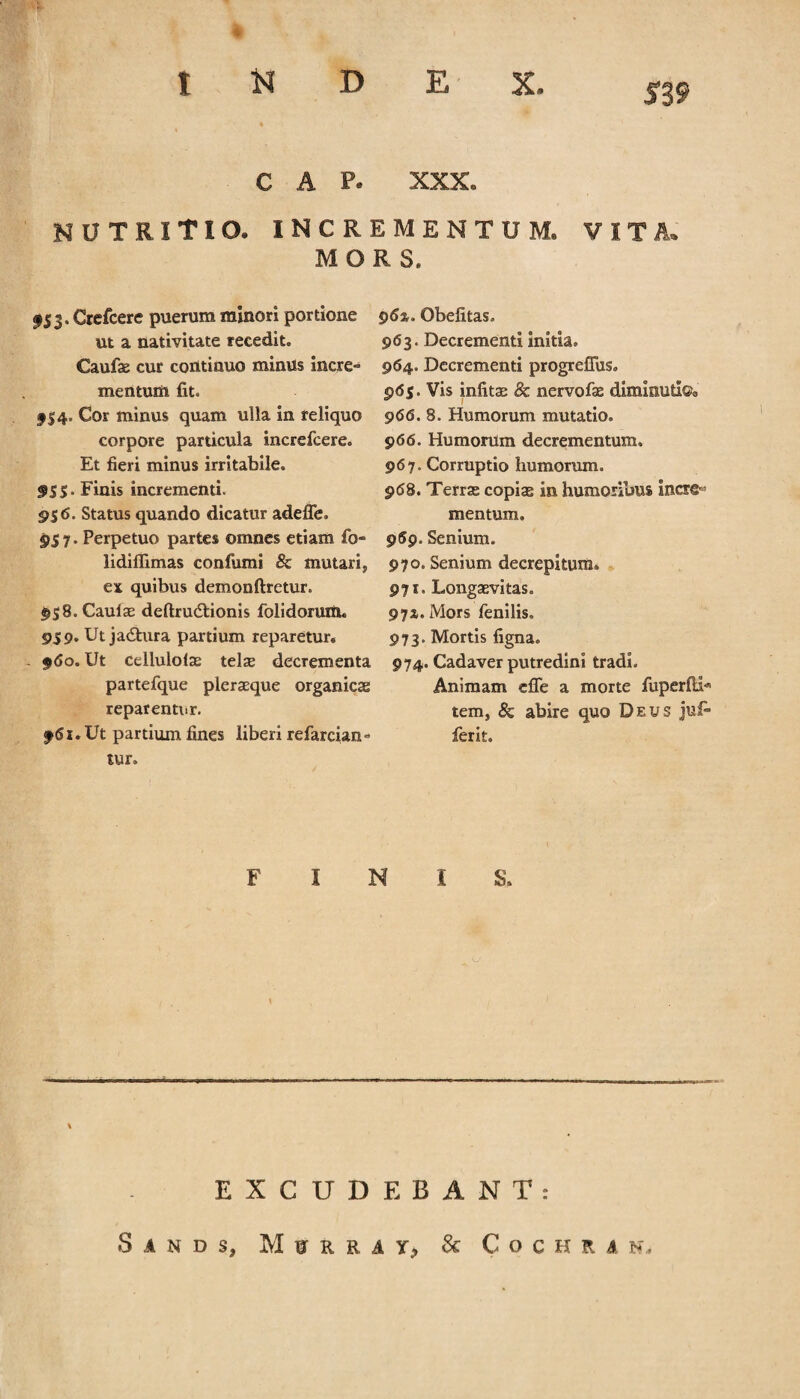 519 C A P. XXX. nutritio, incrementum, vita. MORS. f 53. Crefcere puerum minori portione ut a nativitate recedit. Caufa cur continuo minus incre¬ mentum fit. fS4* Cor minus quam ulla in reliquo corpore particula increfcere. Et fieri minus irritabile. f55. Finis incrementi. 956. Status quando dicatur adefle. 957. Perpetuo partes omnes etiam fo- lidiffimas confumi & mutari, ex quibus demonftretur. 958. Caulae deftru&ionis folidorum. 959. Ut jadtura partium reparetur. - 960. Ut cellulola tela decrementa partefque pleraque organica reparentur. f6l . Ut partium fines liberi refarcian» tur. 96%. Obefitas. 963. Decrementi initia. 964. Decrementi progrefliis. 965. Vis infita & nervofa dimmutlQa 966. 8. Humorum mutatio. 966. Humorum decrementum. 967. Corruptio humorum. 968. Terra copia in humoribus incre¬ mentum. 959. Senium. 970. Senium decrepitum. 971. Longavitas. 9 7z. Mors fenilis. 973. Mortis figna» 974. Cadaver putredini tradi. Animam e fle a morte fiiperfli* texn, & abire quo Deus jufi- ferit. FINIS. EXCUDEBANT: