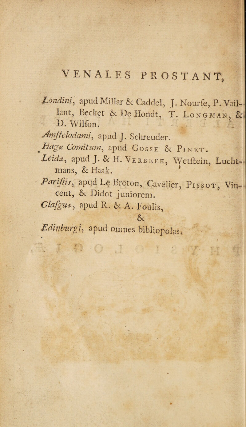 VENALES PROSTANT, Londini, apudMillar & Caddel, J. Nourfe, P. Vail- lant, Becket & De Hondt, T. Longman, &; D.Wilfon. Ani fi elodami, apud J. Schreuder. Haga Comitum, apud Gosse & Pinet. Leid<e, apud J. &H. Verbeek, Wetftein, Luciis mans, & Haak. 1 Parifiisy apud Le breton, Cavelier, Pissot? Vin¬ cent, & Didot juniorem. Glafgvuy apud R. & A. Foulis, & Edinburgiy apud omnes bibliopolas.