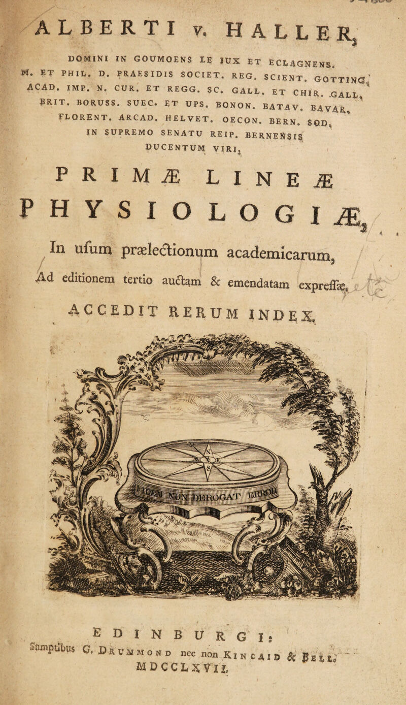 •r —l «gpw ALBERTI v. HALLER, DOMINI IN GOUMOENS LE lux ET ECLAGNENS. M. ET PHIL. D. PRAESIDIS SOCIET. REG. SCIENT. GOTTINS’ ACAD. IMP. N. CUR. ET REGG. SC. GALL, ET CHIR, GALD SRIT. BORUSS. SUEC. ET UPS. BONOS. BATAV. BAV.4R, FLORENT. ARCAD. HELVET. OECO». BERN. SOI) IN SUPREMO SENATU REIP. BERNENSIS DUCENTUM VIRI, P R I M M LINEI PHYSIOLOGIA <3 In ufum praelectionum academicarum, Ad editionem tertio au£fc«n & emendatam exprefls, ACCEDIT RERUM INDE^_ E D I N B U R G I j uiimptibus q, Dkummokd nec non K i n c A I D % t MDCCLXVll