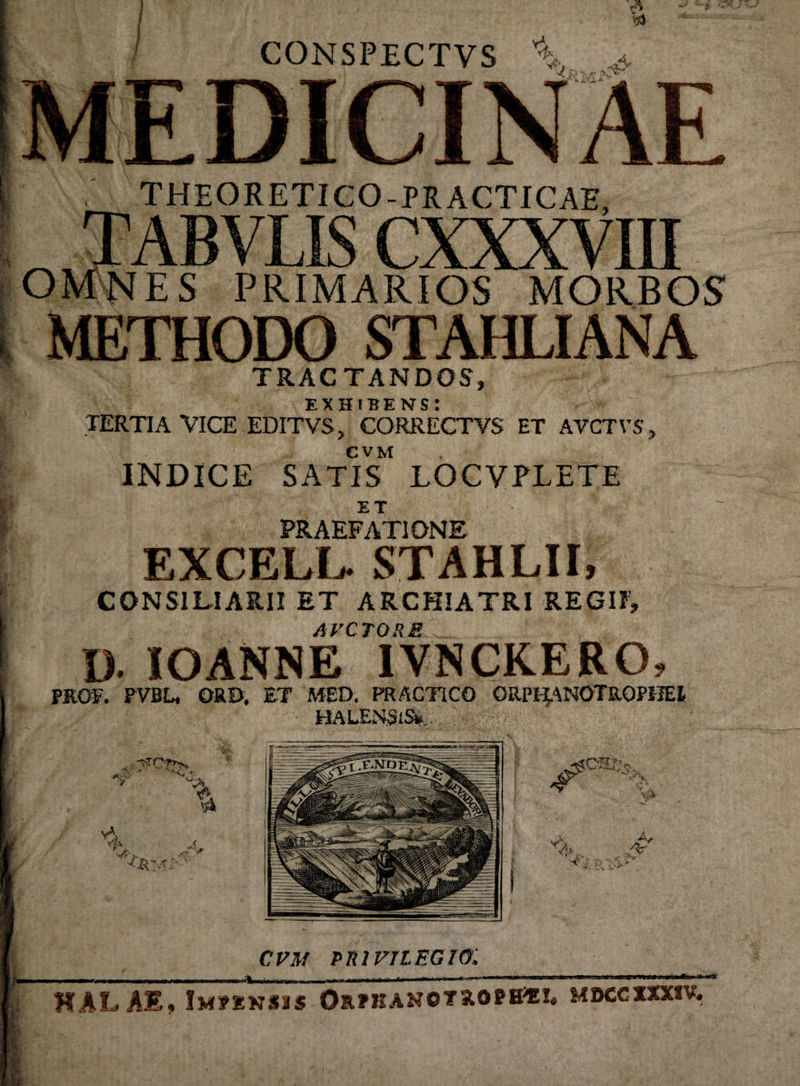 CONSPECTVS Y\ MEDICINAE THEORETICO-PRACTICAE, OMNES PRIMARIOS MORBOS METHODO STAHLIANA TRACTANDOS, EXHIBENS! TERTIA VICE EDITVSj CORRECTVS ET AVCTVS, C V M INDICE SATIS LOCVPXETE ET PRAEFATIONE EXCELL. STAHLII, CONSILIARII ET ARCHIATRI REGII, AVCTORE D. IOANNE IVNCKERO, PROF. PVBU ORD, £T MED. PRACTiCO ORPHANOTROPHEt HALENSiSi»,.. I- ■,$rct*> a:--.; yA % A vja i 4j 'v^V v cvm privilegio: * ** HAL AE, Impknsis Orphanotrophii, moccxxxiv.