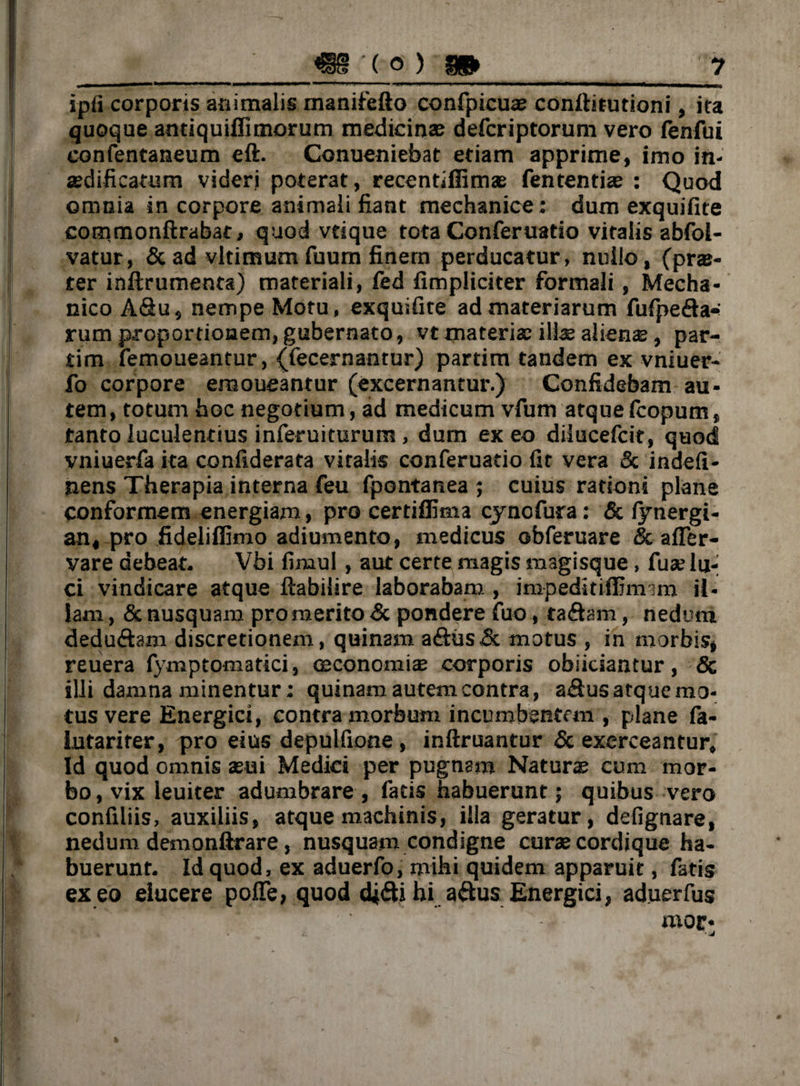 ipfi corporis animalis manifefto confpicuae conftitutioni, ita quoque antiquiffimorum medicinae defcriptorum vero fenfui confentaneum eft. Conueniebat etiam apprime, imo in¬ aedificatum videri poterat, recentillimae fententiae : Quod omnia in corpore animali fiant mechanice: dum exquifite commonftrabat, quod vdque tota Conferuatio vitalis abfol- vatur, & ad vltimum fuum finem perducatur, nullo, (prae- ter inftrumenta) materiali, fed fimpliciter formali, Mecha¬ nico A<3u, nempe Motu, exquifite ad materiarum fufpeda* rum proportionem, gubernato, vt materiae illae alieme, par- tim femoueantur, {fecernantur) partim tandem ex vniuer- fo corpore emoueantur (excernantur.) Confidebam au¬ tem, totum hoc negotium, ad medicum vfum atquefcopum, tanto luculentius inferuiturum , dum exeo dilucefcit, quod vniuerfa ita confiderata vitalis conferuatio fit vera & indefi- nens Therapia interna feu fpontanea ; cuius rationi plane conformem energiam, pro certiffima cy no fur a: & lynergi- an, pro fideliffimo adiumento, medicus obferuare & afier- vare debeat. Vbi fimul , aut certe magis magisque, fuse lu¬ ci vindicare atque ftabilire laborabam , impeditilfirmm il¬ lam , & nusquam promerito & pondere fuo, ta&am, nedum dedu&am discretionem, quinam adus& motus , in morbis, reuera fymptomatici, oeconomia corporis obiiciantur, & illi damna minentur: quinam autem contra, a&us atque mo¬ tus vere Energici, contra morbum incumbentem , plane fa- lutarirer, pro eius depulfione , inftruantur & exerceantur. Id quod omnis aeui Medici per pugnam Naturae cum mor¬ bo , vix leuiter adumbrare , facis habuerunt; quibus vero confiliis, auxiliis, atque machinis, illa geratur, defignare, nedum demonftrare, nusquam condigne curae cordique ha¬ buerunt. Id quod, ex aduerfo, mihi quidem apparuit, fatis ex eo elucere poffe, quod didi hi adus Energici, aduerfus mor-