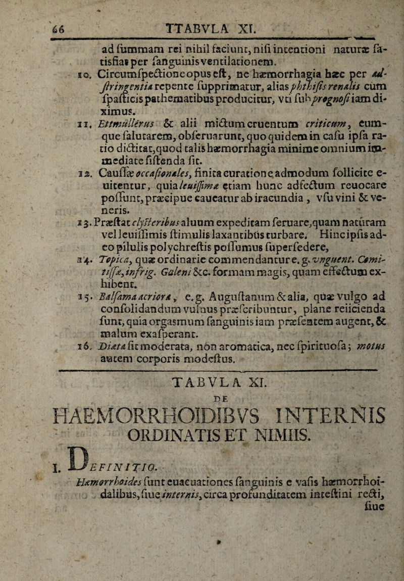 ad furnmam rei nihil faciunt, nili incentioni naturae fa- tisfiai per fanguinis ventilationem. sq, Circumfpe&amp;ioneopuseft, ne haemorrhagia harc per *d* Ji^ingsnti* repente fupprimatur, aliasphthijis renalis cum fpafticispathematibus producitur, vci fahprtgnofiiam&amp;u ximus. ii, EttmiUlerus &amp; alii mi&amp;umcruentum criticum, eutn- que falucarcm, obferuarunt, quo quidem in cafu ipfa ra¬ do di£htat,quod talis haemorrhagia minime omnium iija- mediate fifteoda fit. iz. C&amp;uQx occafionales, finita curatione admodum fbllicite e- uicentur, quialeuiffim* etiam hunc adfe&amp;um reuocare poliunt, praecipue caucatur ab iracundia > vfu vini &amp; ve¬ neris. 13. Prasftac clysteribus aluum expeditam feruare,quam naturam vel leuiffimis ftimulis laxantibus turbare. Hinc ipfis ad¬ eo pilulis polyclireftis pofTumus fuperfedere, 34. Tepicdy quseordinarie eommendanture* g.unguent.Comi- tijfzy infrig. Galeni &amp;c. formam magis, quam effe&amp;ugn ex¬ hibent. 35. Balfama acrior* t e*g. Auguftanum&amp;alia, quse vulgo ad confolidandum vulnus pr^feribuntur, plane reiicienda funt, quia orgasmum fanguinis iam pr^efentem augent, 8c malum exafperant. 16, Btdtd fit moderata, ndn aromatica, nec fpirituofa; motus autem corporis modeftus. ~~ T A B V L iCxi. DE ORDINATIS ET NIMIIS. Uamorrhoidesfunteuae nationes fanguinis e vafis hsemorrhoi- daiibus, fiue internis, circa profunditatem inteftini redi, fiue