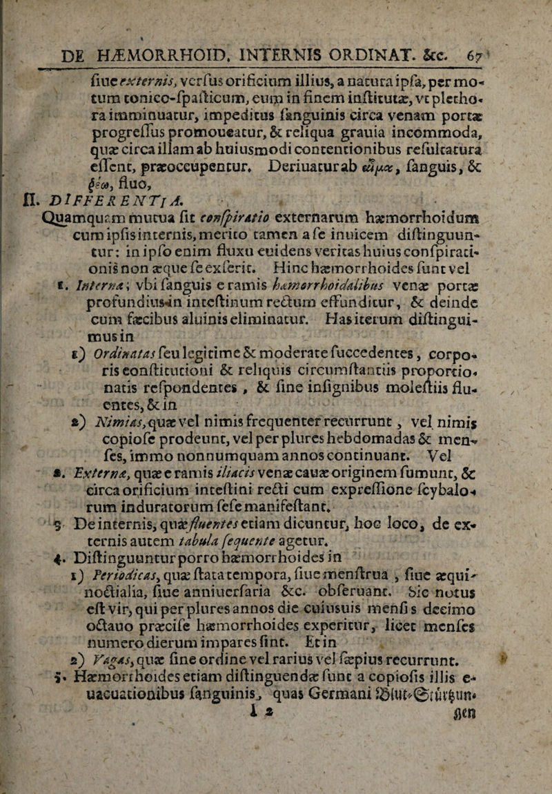 fiue externis, verfus orificium illius, a natura ipfa, per mo¬ tum conico-fpafiicum, eum in finem infikuta:, vz pletho* ra imminuatur, impeditus fanguinis circa venam portae progreffus promoneatur, &amp; reliqua grauia incommoda, qua: circa illam ab huiusmodi contentionibus refukatura effent, praeoccupentur, Deriuaturab fanguis, &amp; §sca3 fluo, fl. DIFFERENTI A. Quamquam mutua fit cenfpirAtio externarum hajmorrhoidum cum ipfis internis, merito tamen a fe inuicem diflinguun- tur : mipfioenim fluxu euidens veritas huius confpiraci* onisnon asque feexferit. Hinc haemorrhoides fune vel t. Interna \ vbi fanguis e ramis hamorrboidalibus venas portx profundimini inccftinum re&amp;um effunditur, 5c deinde cum fecibus aluinis eliminatur. Has iterum diftingui- mus in e) Ordinatas feu legitime Sc moderate fuccedentes, corpo* ris conftituciom &amp; reliquis circumflandis propordo* natis rcfpondentes , &amp; fine infignibus molefliis flu* entes, &amp;: in *) Nimias,qux v-el nimis frequenter recurrunt, vel nimis copiofc prodeunt, vel per plureshebdomadas &amp; mem* fes,immo nonnumquam annos continuant. Vel *. Extern a> quae e ramis iliacis venae cauae originem fumum, &amp; circa opificium inteftini refti cum expreffione fcybalo* rum induratorum fefemanifeftant, S De internis, fluentes etiam dicuntur, hoc loco, de ex* ternis autem tabula fequente agetur, 4. Diftinguuntur porro haemorrhoides in 1) Periodicas^ qux flatatempora, fiue inenflrua , fiue azqui^ noftialia, fiue anniucrfaria &amp;c. obferuant. bic notus eft vir, qui per -plures annos die cuiusuis menfi s decimo o£tauo praxife haemorrhoides experitur, licet menfes numero dierum impares fint. Et in 2) Fagasy qua: fine ordine vel rarius veJ fepius recurrunt, i* Haemorrhoides etiam diftinguendre fune acopiofis illis e- ^ uacuacioaibus fonguinis^ quas Germani JSluMStuefcuru , i* > &amp;m