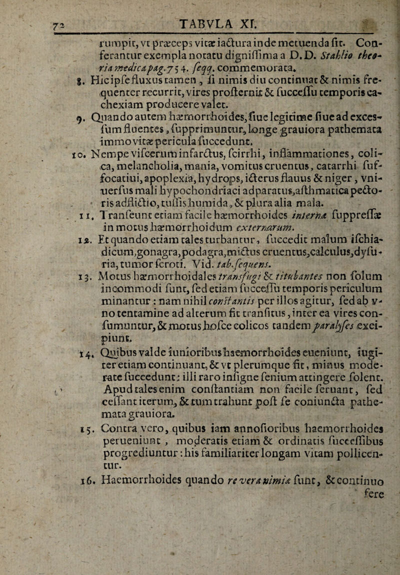 rumpit, vt praceps vitae iadura inde metuenda fle. Con¬ ferantur exempla notatu digniffima a D.D. StMio the&amp;- ria mtdicapag.j^ 4. feqq> commemorata* I. Hic ipfe fluxus tamen , ii nimis diu continuat &amp; nimis fre¬ quenter recurrit, vires profternix Sc fucceflfu temporis ca¬ chexiam producere valet. 9. Quando autenvha:mQrrhoides,fiue legitime fiueadexccs- fum fluentes , fupprimuntiir* tange grauiora pathemata immo vitae pericula fnccedunt. 10. Nempevifcefiiminfardus, fcirrhi, inflammationes, coli- ea, melancholia, mania, vomitus cruentus, catarrhi fuf- focatiui, apoplexia, hydrops, iderus.flauus &amp; niger, vni- uerfus mali hypochondriaci adparatu^afthmacicapedo- ris adflidio, tuUishumida , &amp;c plura alia mala. / ii4 Tranfeunr etiam facile haemorrhoides interna fuppreflae in motus haemorrhoi dum externarum. 12. Et quando etiam tales turbantur , fuccedic malum ifchia- dicum,gonagra, podagra, midus c r ucn t u s, c al c u 1 u sd y fu - ria, tumor feroti. Vid. tab.feqttens, 13. Motus h^morrhoidales transfugi &amp; titubantes non folum incommodi funt, fed etiam fucceflu temporis periculum minantur: nam nihil conHantis per illos agitur, fed ab y- no tentamine ad alterum fit cranfitus, inter ea vires con- fumuntur, &amp; mo tus hofce colicos tandem paralqfes exci¬ pium. 14. Quibus valde iunioribushaemorrhoideseuemunt, fugi¬ ter etiam continuant, &amp; vt plerumque fit, minus mode¬ rate fuccedunt: illi raro infigne fenium attingere folenc. Apud tales enim conflandam non facile feruant, fed ceiTant iterum, &amp; tum trahunt poft fe coniunda pathe¬ mata grauiora. 15. Contra vero, quibus iam annofioribus haemorrhoides perueniunt , moderatis etiam &amp; ordinatis fucecflibus progrediuntur: his familiariter longam vitam pollicen¬ tur. 16* Haemorrhoides quando re vera nimia fune, &amp; continuo “ fere