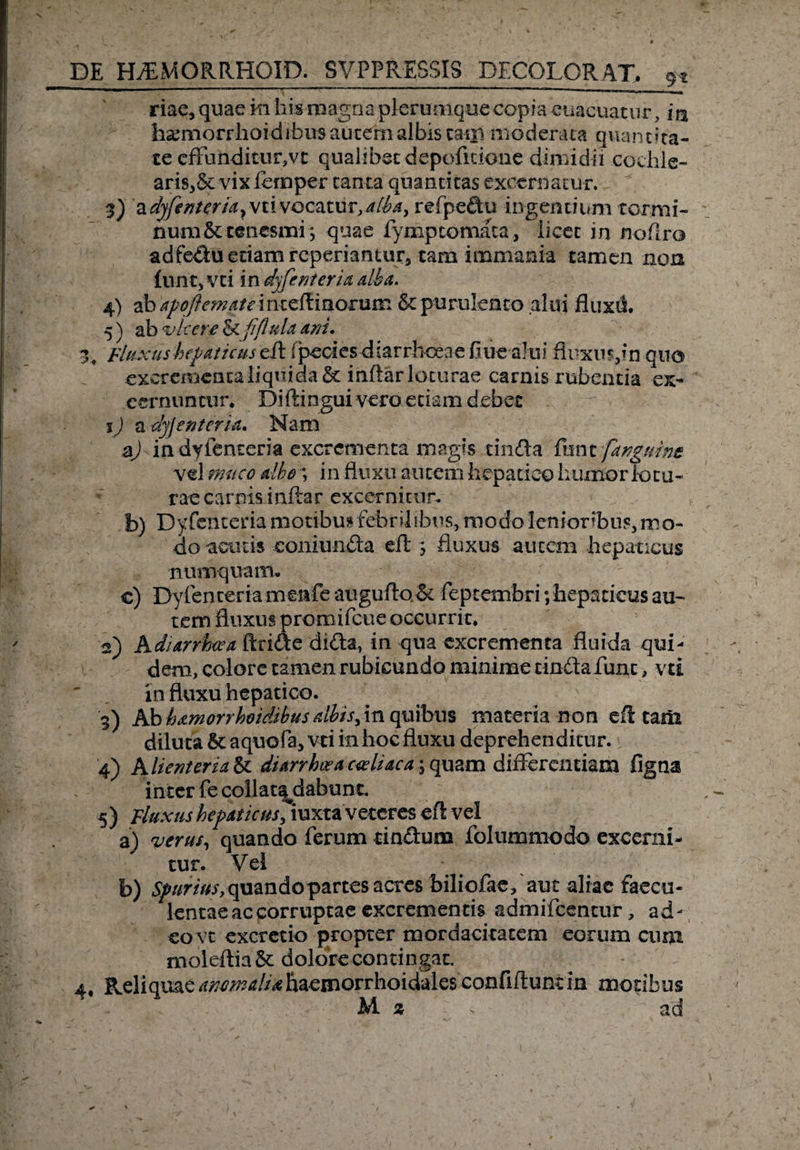 riae, quae m his magna plerumque copia euacuacur, m hamiorrhoidibus autem albis tam moderata qviancita- te efFunditur,vt qualibet depofidone dimidii cochle- ariSj&amp;i vix fernper canta quantitas excernatur. 3) a dyfenteria^ vti vocatur, alba, refpedu ingentium Tormi¬ num &amp; tenesmi; quae fymptomata, licet in noflro adfedu edam reperiantur, tam immania tamen non (unt, vti in dyfenteria alba. 4) ab apoftematemiz^momra St purulento alui fluxii 5) ab vicere St fiflula ani. 34 Fluxus hepaticus (pecicsdiarrbcene fl ue alui fluxus,fn quo excrementahquidaSt inflarloturae carnis rubentia ex- cernuntur. Diftingui vero etiam debet 1) a dyjentcria. Nam aj in dyfenteria excrementa magis tinfta funt fangtibnz vel muco albo; in fluxu autem hepatico humor lotu¬ rae carnis inflar excernitur. b) Dyfenteria motibus febrilibus, modo lenioribus, mo¬ do acutis coniunda eft ; fluxus autem hepaticus numquam. c) Dyfenteria menfe augufto St feptembri; hepaticus au¬ tem fluxus promifeue occurrit, a) Adi ar rhoea Aride dida, in qua excrementa fluida qui¬ dem, colore tamen rubicundo minime tindafunc, vti influxu hepatico. 3) Ab hamorrhoidibusalbis, in quibus materia non eft tam diluta St aquofa, vti in hoc fluxu deprehenditur. 4) Alienterza&amp;c diarrluea cadi ac a , quam differentiam flgna inter fecollatajiabunt. 5 ) fluxus hepaticusfmxxa veteres eft vel a) verus, quando ferum tindum folummodo excerni¬ tur. Vel b) ^//r/V^,quandopartes acres biliofae, aut aliae faecu¬ lentae ac corruptae excrementis admifeentur, ad¬ eo vt excretio propter mordacitatem eorum cum moleftia St dolore contingat. 4, Reliquae ^^//^ftaemorrhoidalesconfiftunt in motibus