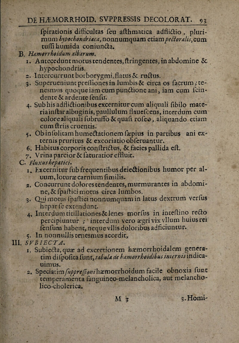 fpiracionis difficultas feu afthmatica adfli&amp;io , pluri¬ mum hypochondriaca, nonnumquam etiam peti oralis, cum tuffi humida coniun&amp;a» B. Hamorrhoidum altarum, 1. Antecedunt motus tendentes, ftringentes, in abdomine 5c hypochondriis. 2. Intercurrunt borborygmi, flatus &amp; ru£tus. 3. Superueniunt preffiones in lumbis 5t circa os facrum ,* te¬ nesmus quoque iam cum pundhone ani, iam cum fcin- dente&amp;ardencefenfu. 4. Sub his adfliftionibus excernitur cum aliqnali fibilo mate¬ ria inftar albuginis, paullulum flauefcens, interdum cum colore aliquaii fubruffo &amp; quafi rofeo, aliquando etiam cum ftriis cruentis. 5. Obinfohtamhumeftationem&amp;pius in partibus ani ex¬ ternis pruritus &amp; excoriatioobferuantur. 6. Habitus corporis conftriftus, &amp; facies pallida eft. 7* V rina parcior &amp; facuratior effluit. C. Fluxus hepatici. 1* Excernitur fub frequentibus deie&amp;ionibus humor per al- uum, lotura carnium fimilis. s, Concurrunt dolores tendentes, murmurantes in abdomi¬ ne, &amp; fpailici motus circa lumbos. 3. Qffi motus Epaffici nonnumquam in latus dextrum verEus - heparEe extendunt. 4. Interdumticillationes&amp;lenes tnorfus in inteflino re£lo percipiuntur ; ' interdum vero argri vix vllum huius rei fcnfum habent, neque vilis doloribus adhciuntur. 5. In nonnullis tenesmus aceedtt, III. SVBIECTA. v ), 1. Subieda, qute ad excretionem harmorrhoidalem genera- tim difpofka Eunt, tabula de h&amp;morrhoidibus internis indica- uimus. 2. Specwlmfupprepionihxmorvhoidiim facile obnoxia Eunt temperamenta fanguineo-melancholica, aut melancho- lico-cholerica* V M j 3. Homi-