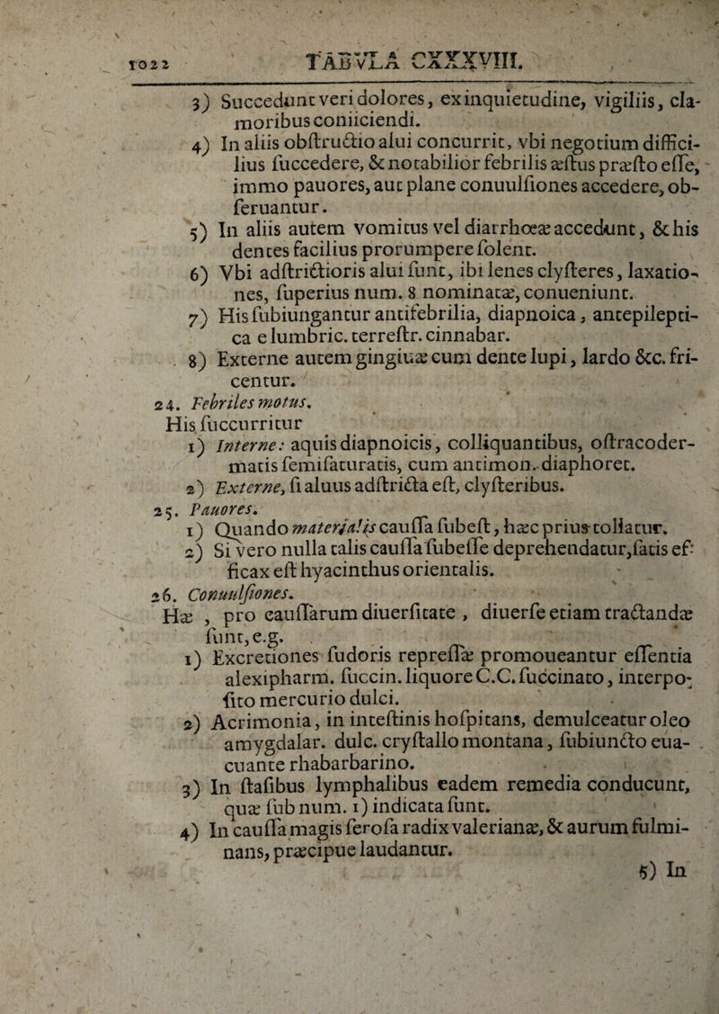 3) Succedunt veri dolores, ex inquietudine, vigiliis, cla¬ moribus coniiciendi. 4) In aliis obftru&amp;io alui concurrit, vbi negotium diffici¬ lius fuccedere, &amp; notabilior febrilis adtus pradto effe, immo pauores, aut plane conuulfiones accedere, ob- feruantur. 5) I11 aliis autem vomitus vel diarrhoea accedunt, &amp;his dentes facilius prorumpere folent. 6) Vbi adftri&amp;iorisalmfunt, ibi lenes clyfteres, laxatio¬ nes, fuperius num. 8 nominata?,conueniunt. 7) Hisfubiungantur antifebrilia, diapnoica, antepilepti- ca e lumbric.terreftr. cinnabar. g) Externe autem gingiua? cum dente lupi, lardo &amp;c. fri- centur. 24. Febriles motus. His fuccurritur 1) Interne: aquisdiapnoicis, colliquantibus, oftracoder- matis femifaturatis, cum antimon. diaphoret. 2) Externe, fi aluus adftri&amp;a eft, clyfteribus. 2$. Pmores, 1) Quando materialis cauffa fubeft, h^c prius tollatur. 2) Sivero nulla talis caulTa fubelTe deprehendatur,fatis ef¬ ficax eft hyacinthus orientalis. 26. Conuulfiones. Hx , pro eauftarumdiuerfitate , diuerfe etiam tradlanda? funt,e.g. . v . - 1) Excretiones fudoris repreffe promoneantur eflentia alexipharm. fuccin. liquore C.C. fuccinato, interpo- fito mercurio dulci. 2) Acrimonia, in inteftinis hofpitans, demulceatur oleo amygdalar. dulc. cryftallomontana, fubiunftoeua- cuante rhabarbarino. . > 3) In ftafibus lymphalibus eadem remedia conducunt, quee fubnum. 1) indicata funt. 4) I11 cauffa magis ferofa radix valeriante, 5c aurum fulmi¬ nans, praecipue laudantur* $) In \