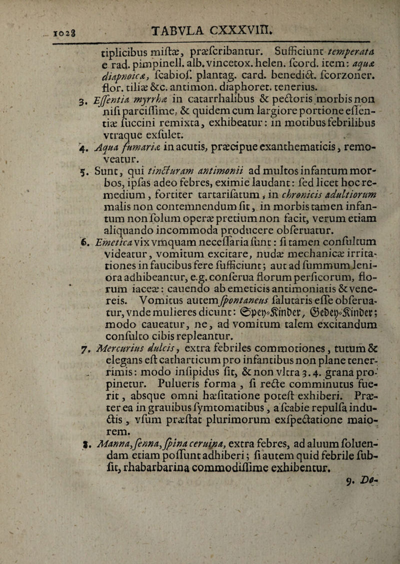 1023 tiplicibus milte, pradcribantur. Sufficiunt temperata e rad. pknjpinell. alb.vincecox.helen. fcord. icem: aqu&amp; diapnoica, fcabiof. plantag. card. benedid. fcorzoner. flor, tilia? &amp;c. antimon. diaphoret. tenerius. 3, Ejfentia myrrha in catarrhalibus &amp; pedoris morbis non ^nifiparciflime, &amp; quidem cum largiore portione effen- t ia? fuccini remixta, exhibeatur: in motibus febrilibus vtraque exfulet. '4. Aqua fumari a in acutis, praecipue exanthematicis, remo¬ veatur. 5. Sunt, qui tincturam antimonii ad multosinfantummor¬ bos, ipfas adeo febres, eximie laudant: fed licet hoc re¬ medium , fortiter tartarifatum , in chronicis adultiorum malis non contemnendum fit, in morbis tamen infan- tum non folum opera? pretium non facit, verum etiam aliquando incommoda producere obferuatur. 6. £’^r//V^vixvmquamnecdIariafunt: fi tamen confulcum videatur, vomitum excitare, nud^ mechanica?irrita^ dones in faucibus fere fufficiunt; aut ad fummum leni¬ ora adhibeantur, e.g. conferua florum perficorum, flo¬ rum iacea?: canendo ab emeticis antimoniatis &amp; Vene¬ reis. Vomicus autem fpont anens falutaris efle obferua- tur,vndemulieres dicunt: ©pet^Svinbcr, ©ebet;4?inbet; modo caneatur, ne, ad vomicum talem excitandum confulco cibis repleantur. 7. Mercurius dulcis, extra febriles commotiones, tutum &amp; elegans eftcatharticumpro infantibus non plane tener¬ rimis: modo infipidus fit, &amp; non vitra 3.4. grana pro¬ pinetur. Pulueris forma , fi rede comminutus fue¬ rit , absque omni h^fitatione poceft exhiberi. Proc¬ ter ea in grauibus fymtomacibus, a fcabie repulfa indu- dis, vfum pra?ftac plurimorum exfpedatione maio¬ rem. J. Manna,fenna^fpinaceruina,tYX.ra febres, ad aluum foluen- dam etiam poliunt adhiberi; fi autem quid febrile fub- fit, rhabarbarina commodilfime exhibentur. 9. iDo*