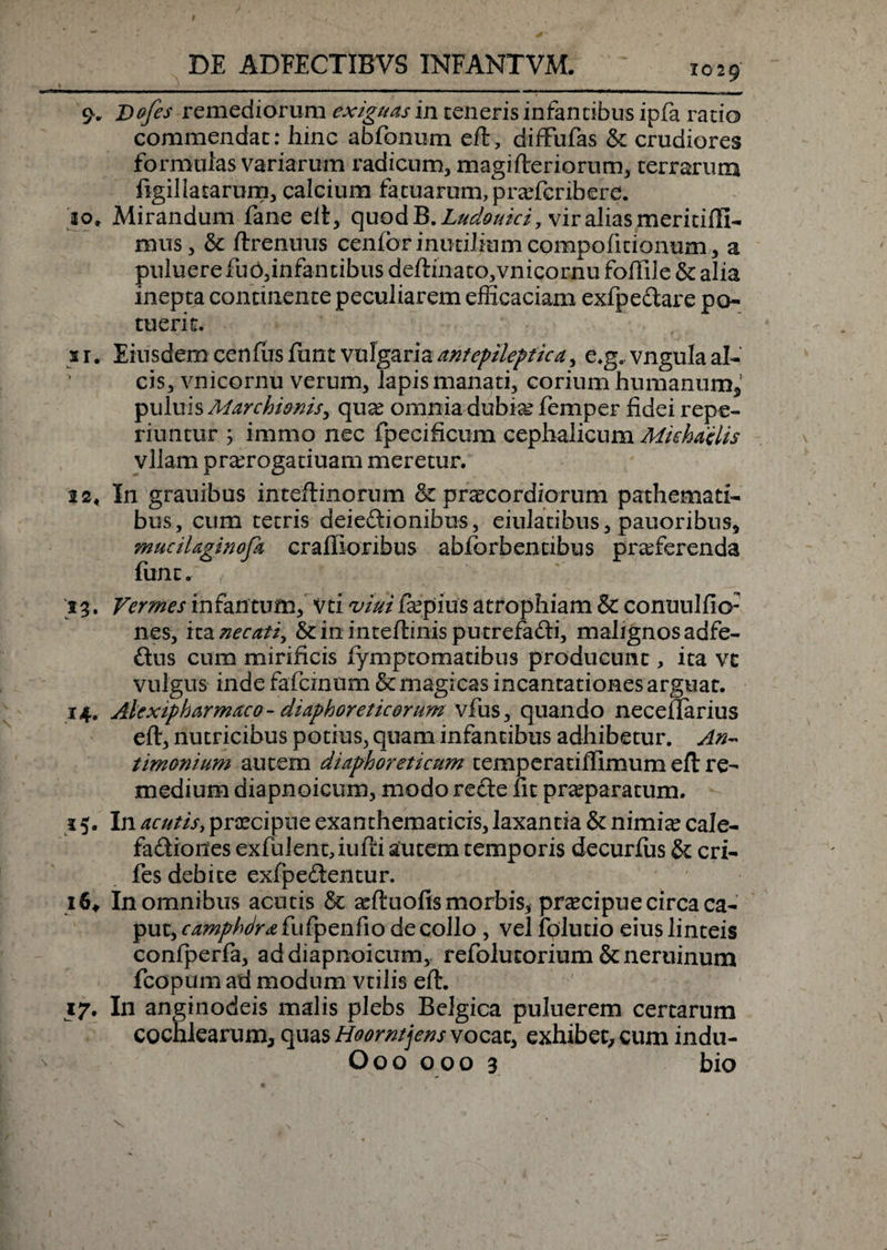 9. JDofes remediorum exiguas in teneris infantibus ipfa ratio commendat: hinc abfo-num eft, diffufas &amp; crudiores formulas variarum radicum, magifteriorum, terrarum figil[atarum, calcium fatuarum, profcribere. 10. Mirandum fane eft, quod B.Ludouici, vir alias meritifii- nuis, &amp; ftrenuus cenforinutiliumcompofidonum, a puluere fu b,infan cibus deftinato,vnicornu foffile &amp; alia inepta continente peculiarem efficaciam exfpe&amp;are po¬ tuerit. 11. Eiusdem cenfus funt vulgaria antepileptica, e.g, vngula al¬ cis, vmcornu verum, lapismanati, corium humanum,’ puluis Marchionisy quo omnia dubio femper fidei repe- riuntur ; immo nec fpecificum cephalicum Mtchdelis vllam prorogatiuam meretur. 12. In grauibus inteftinorum &amp; procordiorum pathemati- bus, cum tetris deieftionibus, eiulatibus, pauoribus, mucil aginofa craffioribus abforbentibus proferenda funt. 53. Vermes infantum, Vti viui fxpius atrophiam &amp; conuulfio: nes, ita necatiy &amp; in inteftinis putrefafti, malignos adfe- ftus cum mirificis lymptomatibus producunt, ita vc vulgus inde fafcinum &amp; magicas incantationes arguat. 14. Alexipharmaco - diaphoreticorum vfus, quando neceflarius eft, nutricibus potius, quam infantibus adhibetur. An~ timonium autem diaphoreticum temperanffimum eft re¬ medium diapnoicum, modo recte fit proparatum. i 5. In acutis, praecipue exanthematicis, laxantia &amp; nimio cale¬ factiones exfulent, iufti autem temporis decurfus &amp; cri- fes debite exfpeCtentur. 16, In omnibus acutis &amp; oftuofismorbis5 procipue circa ca¬ put, camphdra fu fp en fi o decollo , vel folutio eius linteis confperfa, ad diapnoicum, refolutorium &amp; neruinum fcopum ad modum vtilis eft. 17. In anginodeis malis plebs Belgica puluerem certarum cochlearum, quas Hoorntjens vocat, exhibet, cum indu- Ooo 000 3 bio