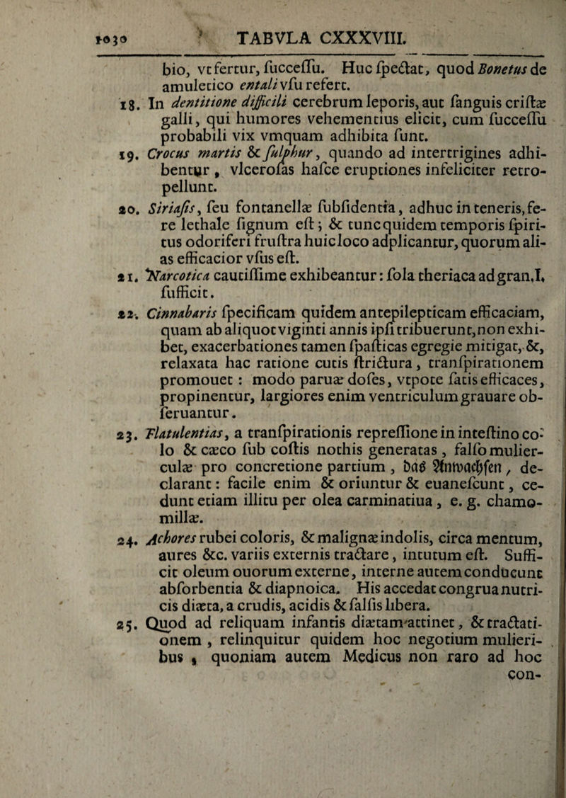&gt; bio, vt fertur, fucceflii. Huclpe&amp;at, quod Bonetusde amulecico entaliwfu refert. 18. In dentitione difficili cerebrum leporis, aut fanguis erilia? galli, qui humores vehementius elicit, cum fuccdTu probabili vix vmquam adhibita funt. 19. Crocus martis &amp; fulphur, quando ad intertrigines adhi¬ bentur , vlcerolas hafce eruptiones infeliciter retro- pellunt. 20. Siriajts,&amp;u fontanella? fubfidentia, adhuc in teneris,fe¬ re lethale fignum elt; &amp; tunc quidem temporis fpiri- tus odoriferi fruftra huicloco adplicantur, quorum ali¬ as efficacior vfus efl. *u Narcotica cautiflime exhibeantur: fola theriacaadgran.L fufficit. t2Cinnabaris fpecificam quidem antepilepticam efficaciam, quam ab aliquot viginti annis ipfi tribuerun t,non exhi¬ bet, exacerbationes tamen fpafticas egregie mitigat, Sc, relaxata hac ratione cutis ftri&amp;ura, tranfpirationem promouet : modo parua? dofes, vtpote fatis efficaces, propinentur, largiores enim ventriculumgrauare ob- leruantur. 23. Tlatulentias, a tranfpirationis repreflioneininteftinoco¬ lo &amp;: caeco fub collis nothis generatas , falfo mulier¬ cula pro concretione partium , bct$ 9fnn)Clcljfen , de¬ clarant: facile enim &amp; oriuntur &amp; euanefeunt, ce¬ dunt etiam illitu per olea carminatiua, e. g. chamo¬ milla?. , ... ; , 24. Achores rubei coloris, &amp; maligna? indolis, circa mentum, aures &amp;c. variis externis tra&amp;are, intutum efl. Suffi¬ cit oleum ouorumexterne, interneautemconducunc abforbentia &amp; diapnoica. His accedat congrua nutri¬ cis diaeta, a crudis, acidis &amp; falfis libera. 25. Quod ad reliquam infantis disetanvattinet, &amp;tra£lati- onem , relinquitur quidem hoc negotium mulieri¬ bus • quoniam autem Medicus non raro ad hoc con-