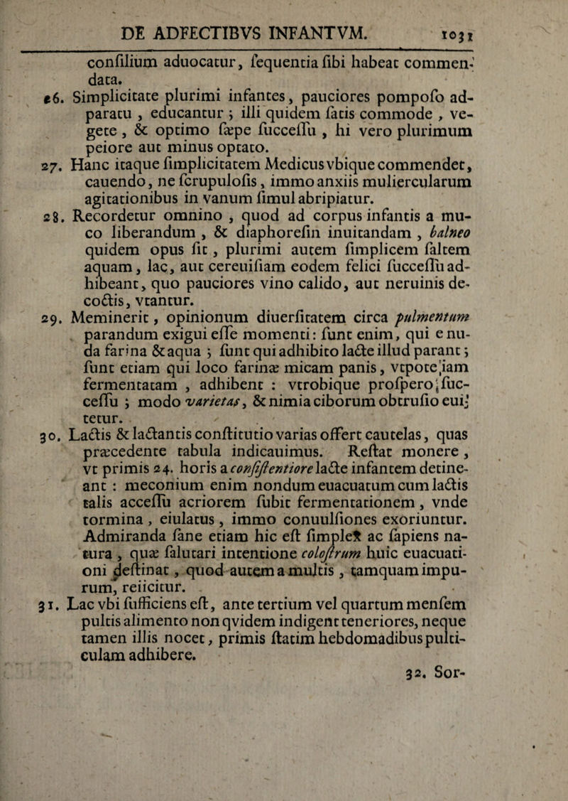 10}i confilium aduocatur, fequentia fibi habeac commen¬ data. e6. Simplicitate plurimi infantes, pauciores pompofo ad- paratu , educantur ; illi quidem fatis commode , ve¬ gete , &amp; optimo faepe fuccelTu , hi vero plurimum peiore aut minus optato. 27. Hanc itaque fimplicitatem Medicus vbique commendet, cauendo, ne fcrupulofis, immo anxiis muliercularum agitationibus in vanum fimul abripiatur. 28. Recordetur omnino , quod ad corpus infantis a mu¬ co liberandum , &amp; diaphorefin inuitandam , balneo quidem opus fit, plurimi autem fimplicem faltem aquam, lac, aut cereuifiam eodem felici fuccefluad¬ hibeant, quo pauciores vino calido, aut neruinisde- codis, vtantur. 29. Meminerit, opinionum diuerfitatem circa pulmentum parandum exigui effe momenti: funt enim, qui e nu¬ da farina &amp;aqua ; funt qui adhibito lade illud parant *&gt; funt etiam qui loco farina: micam panis, vtpote.iam fermentatam , adhibent : vtrobique profperojfuc- ceffu ; modo varietas &gt; &amp; nimia ciborum obtrufio eui* tetur. 30. Laciis&amp;la£lantisconflitutiovariasofFertcautelas, quas praecedente tabula indicauimus. Reflat monere , vt primis 24. horis a confiftentiorelaEte infantem detine¬ ant : meconium enim nondum euacuatum cum ladis talis acceflii acriorem fubit fermentationem, vnde tormina , eiulatus, immo conuulfiones exoriuntur. Admiranda fane etiam hic efl fimple* ac fapiens na¬ tura , quae falutari intentione colojlrum huic euacuati- oni deflinat, quod autem a multis, tamquam impu¬ rum, reiicitur. . 31. Lac vbifufficiensefl, ante tertium vel quartum menfem pultis alimento non qvidem indigent teneriores, neque tamen illis nocet, primis flatim hebdomadibus pulti¬ culam adhibere. 32. Sor-