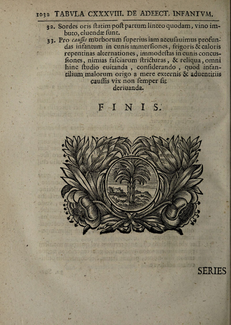 io32 TABVLA CXXXVm. DE ADEECT, INFANTVM. \ ’ _- I . ' . ^ 32. Sordes oris ftatimpoft partum linteo quodam, vino im¬ buto, eluenda funt. 33. Pro caujfis morborum fuperius iam accu fau imus profun¬ das infancum in cunis immerfiones, frigoris &amp; caloris repentinas alternationes, immodeftas in cunis concus- fiones, nimias fafciarum ftrifturas, &amp; reliqua,omni hinc ftudio euicanda , confide-rando , quod infan¬ tilium, malorum origo a mere externis &amp; aduenticiis eauflis vix non femper fis deriuanda. fini s; SERIES