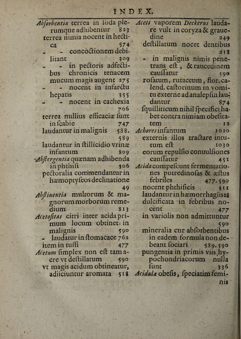 Abforbentia, cerrea in ioda ple¬ rumque adhibentur 8 2 3 terrea nimia nocent in hedti- ca 574 _ - concodionem debi- litant 309 .. - in pedoris adfedi- bus chronicis tenacem mucum magis augent 275 - nocent in infardu hepatis 3 55 - - nocent in cachexia 7 06 terrea nullius efficacia? funx infcabie 747 laudantur in malignis 588. 589 laudantur in ftillicidio vrina? infantum 809 Abjiergentia quinam adhibenda inphthili 306 pedoralia commendantur in fuemoptyfeos declinatione 49 AbflinentU multorum &amp; ma¬ gnorum morborum reme¬ dium 813 ~ Acetofitas citri inter acida pri¬ mum locum obtinet- in malignis 59° - laudatur in ftomacace 762 item in cudi 477 Acetum fimplex non eft tam a- cre vc deftillatum 590 vt magis acidum obtineatur, adiiciuntur aromata 518 Aceti vaporem Deckerus lauda¬ re vult in coryza &amp; graue- dine 249 deftillatum nocet dentibus 218 - in malignis nimis pene¬ trans^ eft , &amp; raucedinem cauffatur 590 rofatum, rutaceum, flor.ca- lend. caftorinum in vomi¬ tu excerne ad analepfm lau¬ dantur 874 fquilliticum nihil fpecifici ha¬ bet contra nimiam obefita- tem 12 Achores infantum 1020 externis illos cradare intu¬ tum eft 1030 eorum repulfio conuulfiones cauflatur 451 ^aW^compefcunt fermentatio- nes putredinofas &amp; affius febriles 477.590 nocent phchificis 311 laudantur in ha?morrhagiis28 dulcificata in febribus no¬ cent 477 in variolis non admittuntur 590 mineralia cur abforbentibus in eadem formula non de¬ beant fociari 589.590 pungentia in primis viis .hy¬ pochondriacorum nulla fune 336 Acidula obefis, fpeciatim femi¬ nis