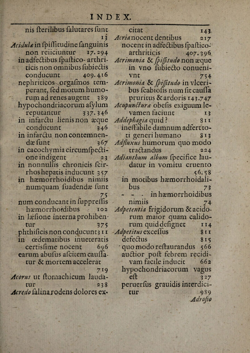 nis fterilibus falucaresfunc 13 Acidula in fpilTitudine fanguinis non reiiciuntur i7*294 in adfedibus Ipaftico- arthri¬ ticis non omnibus fubiedis conducunt 4°9* 416 nephriticos^orgafmos tem¬ perant, fed motum humo¬ rum ad renes augent 389 hypochondriacorum afylum reputantur 3 37.346 in infar&amp;u lienisnon xquc conducunt 346 in infardu non contemnen¬ da? fune 367 in cacochymia circumfpedi- one indigent 23 in nonnullis chronicis fcir- rhos hepatis inducunt 357 in hsemorrhoidibus nimiis numquam fuadenda? funt 75 num conducant in fupprelTis hcemorrhoidibus 102 in lcefione interna prohiben¬ tur 375 phthificisnonconducnnt311 in oedematibus inueteratis certisfime nocent 696 earum abufus afeitem caufla- tur &amp; mortem accelerat 719 Acorus ut ftomachicum lauda¬ tur 238 Acredo falinarodens dolores ex¬ citat 143 Acrianocent dentibus 217 nocent in adfedibus fpaftico- arthriticis 40-7.396 Acrimonia, &amp; fpiffitudo non a?que in vno fubiedo conueni- vnt 754 Acrimonia &amp; fpiffitudo in vlceri- bus fcabiofis numfitcauffa pruritus &amp; ardoris 143.747 Ac up unetur a obefis exiguum le¬ vamen faciunt 13 Addephagia quid ? 811 ineffabile damnum adfert to¬ ti generi humano 813 Adfluxus humorum quo modo tradandus 224 Adianthum album fpecifice lau¬ datur in vomitu cruento 56.58 in motibus h^morrhoidali- bus 73 - - - inh^morrhoidibus nimiis 74 Adpetentia frigidorum &amp; acido¬ rum maior quam calido¬ rum quid defignet 114 Adpetitus excellus 811 defedus 815 quo modo reftaurandus 566 audior poft febrem recidi¬ vam facile inducit 662 hypochondriacorum vagus eft 3 27 peruerfus grauidis interdici¬ tur 989 Adrofo