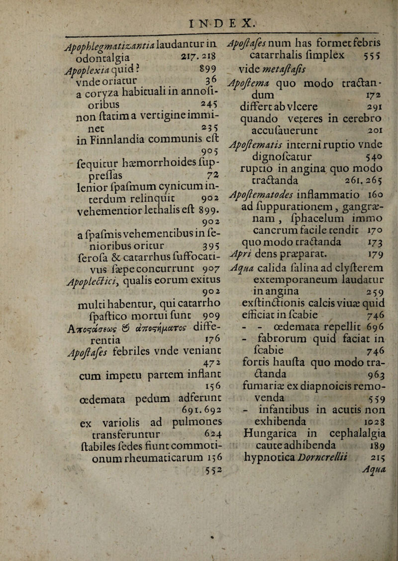 f Apophlegmat itantia laudantur in odontalgia 217.218 Apoplexia quid ? 899 vnde oriatur 3^ a coryza habituali in annofi- oribus 245 non ftatima vertigine immi¬ net 2 5 5 in Finnlandia communis eft 9°5 fequitur htemorrhoidesfup- prellas 72 lenior fpafmum cynicum in¬ terdum relinquit 9°2 vehementiorlethaliseft 899. 902 a fpafmis vehementibus in fe¬ moribus oritur 395 ferofa &amp; catarrhusfuffocati- vus fiepeconcurrunt 907 Apopiettici, qualis eorum exitus 902 multi habentur, qui catarrho fpaftico mortui funt 909 Akosoogms &amp; uTto^Yip.uTos diffe¬ rentia 176 Apojiafes febriles vnde veniant 47* cum impetu partem inflant 156 oedemata pedum adierunt 691.692 ex variolis ad pulmones transferuntur 624 flabiles fedes fiunt commoti¬ onum rheumaticarum 156 SS2 Apojiafes num has formet febris catarrhalis fimplex 555 vide metajiafis Apojiema quo modo traftan- dum 17.2 differt ab vicere 291 quando vexteres in cerebro accufauerunt 201 Apojiematis interni ruptio vnde dignofcatur 54° ruptio in angina quo modo tra&amp;anda 261.265 Apoftematodes inflammatio 160 ad fuppurationem, gangrae¬ nam , fphacelum immo cancrum facile tendit 17° quo modo tra&amp;anda 173 Apri dens praeparat. 179 Aqua calida falinaad clyflerem extemporaneum laudatur in angina 259 exftinCtionis calcis vime quid efficiat in fcabie 746 - - oedemata repellit 696 - fabrorum quid faciat in fcabie 746 fortis haufta quo modo tra¬ ctanda 963 furnariae ex diapnoicis remo¬ venda 559 - infantibus in acutis non exhibenda 1028 Hungarica in cephalalgia caute adhibenda 189 hypnotica Dorncretlii 215 Aqua
