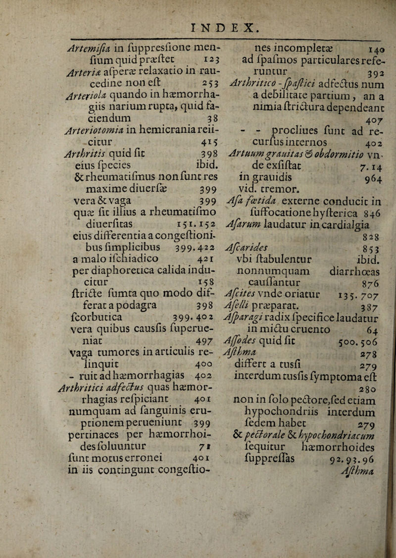 Artemifia in fuppresfione men- fium quid proflet 125 Arteria afpene relaxatio in rau¬ cedine non eft 253 Arteriola quando in hcemorrha- giis narium rupta, quid fa¬ ciendum 3 8 Arter iotomia in hemicrania reii- citur 41} Arthritis quid fit 398 eius fpecies ibid. Scrheumatifmus nonfunt res maxime diuerfe 399 vera &: vaga 399 qua; fit illius a rheumatifmo diuerfitas 151.152 eius differentia a congeftioni- bus fimplicibus 399.422 a malo ifchiadico 421 per diaphoretica calida indu¬ citur 158 ftrifte fumta quo modo dif¬ ferat a podagra 398 fcorbutica 399.402 vera quibus causfis fuperue- niat a 497 Vaga tumores in articulis re¬ linquit 4°° - ruit adha;morrhagias 402 Arthritici adfe cius quas ha;mor- rhagias refpiciant 401 numquam ad fanguinis eru¬ ptionem perueniunt 399 pertinaces per hcemorrhoi- desfoluuntur 71 lunt motus erronei 401 in iis contingunt congeftio- nes incompleta; 140 ad fpafmos particulares refe¬ runtur ' 392 Arthritico -fpafiici adfeetus num a debilitate partium, an a nimia ftrictura dependeant 407 - - procliues funt ad re- curfus internos 402 Artuum grauitas & obdormitio vm deexfiftat 7.14 in grauidis 964 vid. tremor. Afa foetida externe conducit in fuffocationehyflerica 846 Afarum laudatur incardialgia 828 Afc arides 853 vbi flabulentur ibid. nonnumquam diarrhoeas cauffantur 876 Afc it es vnde oriatur 135. 707 Afelli pra;parat. 387 Afparagi radix fpecifice laudatur in miflu cruento 64 Affodes quid fit 500. 506 Ajlhma 278 differt a tusfl 279 interdum tusfis fymptoma eft 280 non in folo pe&ore/ed etiam hypochondriis interdum fedem habet 279 & feci orale & hypochondriacum fequitur hannorrhoides fuppreflas 92.93.96 Ajlhma