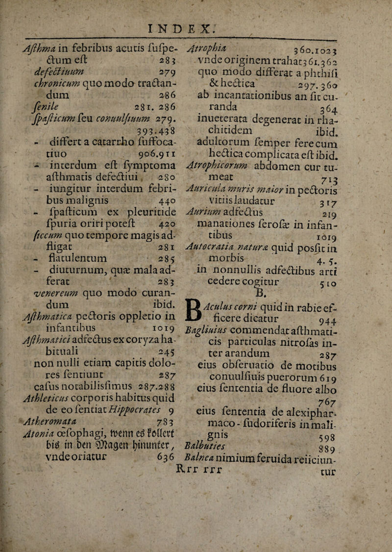 Aflhma in febribus acutis fufpe- dum eft 283 defetliuum 279 chronicum quo modo tradan- dum 286 fenile 281. 286 fpajlicum feu conuulfiuum 279. 393.433 - differt a catarrho fuffoca- tiuo 906.9 ti - interdum eft fymptoma afthmatis defediui 280 At? ophia 360.1025 vnde originem trahat^ 61.3 6 2 quo modo differat a phthift &hedica 297.360 ab incantationibus an fit cu¬ randa 364 inueterata degenerat in rha- chitidem ibid» adultorum femper fere cum hedica complicata eft ibid. Atrophicorum abdomen cur tu¬ meat yi? * ? / * - iungitur interdum febri- Auricula inuris maior in pedoris bus malignis 440 - fpafticum ex pleuritide fpuria oriri poteft 420 ftccum quo tempore magis ad- fligat 281 - fla tu lentum 285 - diuturnum, qua: mala au¬ ferat 283 venereum quo modo curan¬ dum ibid. Afihmatica pedoris oppletio in infantibus 1019 Ajlhmatici adfedus ex coryza ha. bicuali 245 non nulli etiam capitis dolo¬ res fentiunt 287 cafusnotabilisfimus 287.288 Athleticus corporis habitus quid de eo fentiat Hippocrates 9 Atheromata 783 Atonia oefophagi, ft)enn C3 fottetf bitf in bm sfllagen fyinunter, vnde oriatur 636 vitiis laudatur 317 Aurium adfedus 219 manationes ferofie in infan¬ tibus 1019 Autocratia natura quid posfit in morbis 4.5. in nonnullis adfedibus arti cedere cogitur 510 BAculus corni quid in rabie ef¬ ficere dicatur 944 Bagliuius commendat afthman¬ cis particulas nitrofas in- terarandum 287 eius obferuacio de motibus conunlfiuis puerorum 619 eius fententia de fluore albo 767 eius fententia de alexiphar- maco- fudoriferis inmali- §n*s 593 Balbuties 889 Balnea nimium feruida reiiciun- Rrr rrr tur