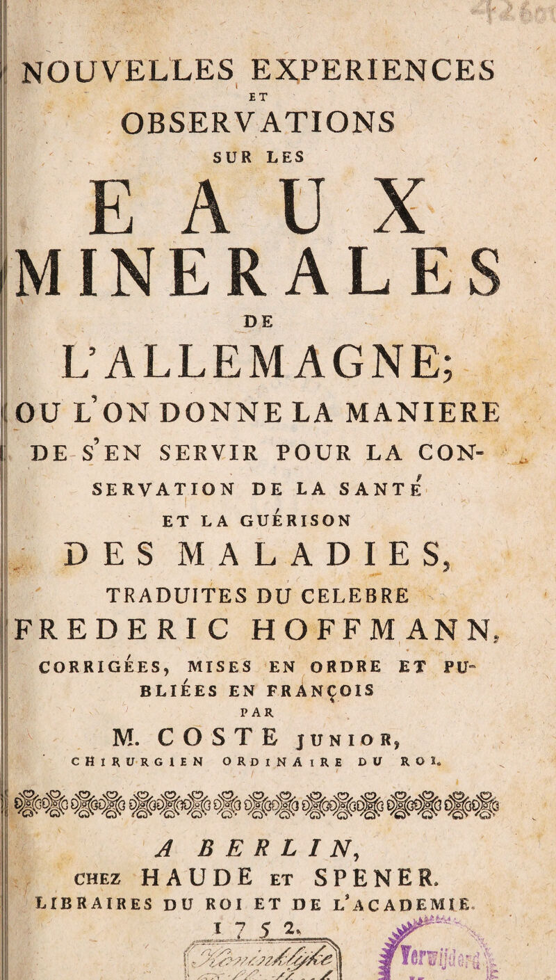 NOUVELLES EXPERIENCES ’ OBSERVATIONS h -■ ^ SUR LES EAUX MINERALES Y L’ALLEMAGNE; OU L ON DONNE LA MANIERE : : ! ~ DE S’EN SERVIR POUR LA CON¬ SERVATION DE LA SANTE ! ET LA GUÉRISON DES MALADIES, TRADUITES DU CELEBRE FREDERIC HOFFMANN, * CORRIGÉES, MISES EN ORDRE ET P U- BLIÉES EN FRANÇOIS ' ; par M. COSTE junior, chirurgien ordinaire du ro s. A BERLIN, chez HAUDE et SPENER, libraires du roi et de l’academie