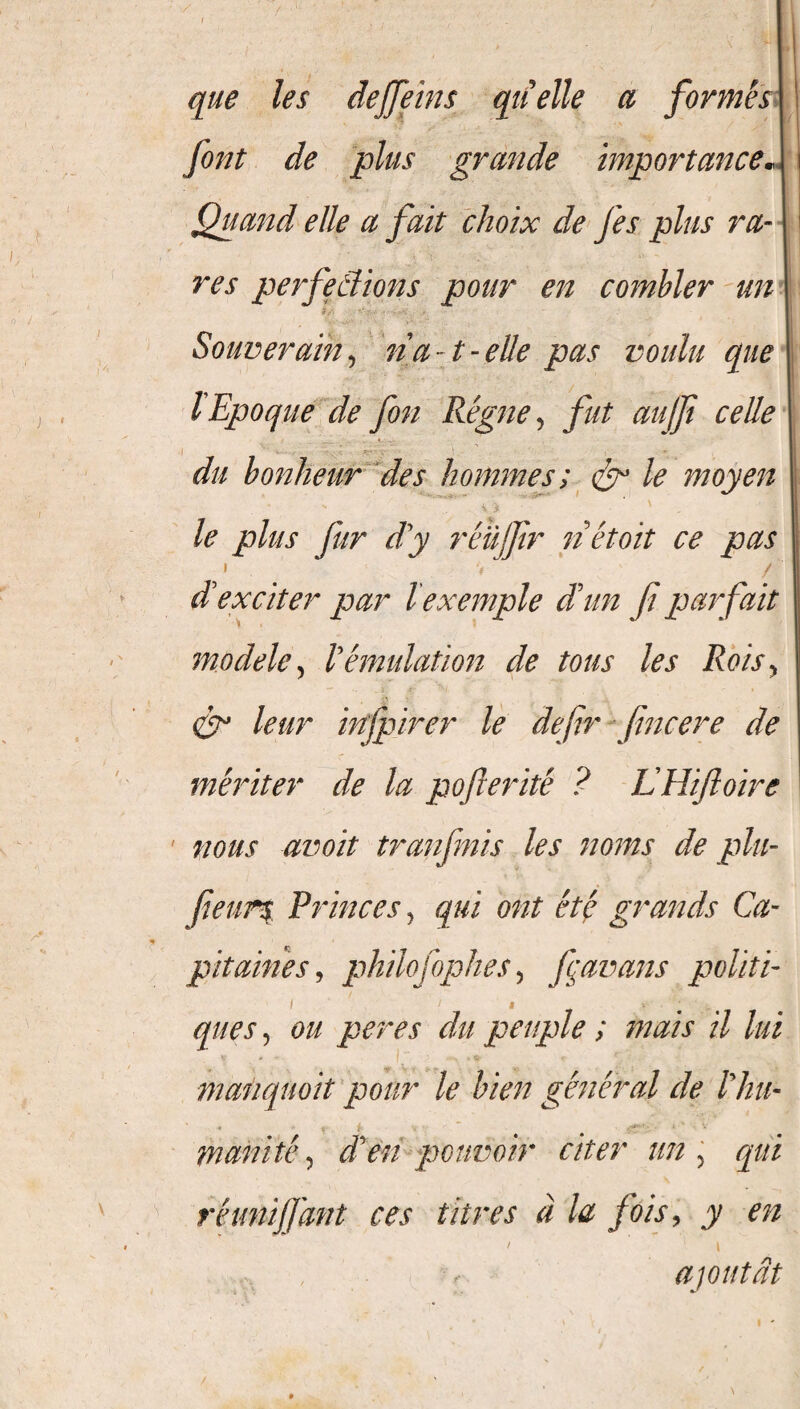 que les deffeins quelle a formes font de plus grande importance» Quand elle a fait choix de fes plus ra¬ res perfeâions pour en combler un Souverain, na- t-elle pas voulu que lEpoque de fon Règne, fut aujfi celle du bonheur des hommes; & le moyen le plus fur dy réujjir nétoit ce pas i -, / d'exciter par l exemple d'un fi parfait modèle, Vémulation de tous les Rois> & leur infpirer le defir fimcere de mériter de la pofterité ? LHiftoire • nous avoit tranfnis les noms de plu- fieurs Princes, qui ont été grands Ca¬ pitaines, philo] ophes, fçavans politi¬ ques , o// per es du peuple ; mais il lui V * ~ f . ^ .*** * V c r maûquoit pour le bien général de l'hu¬ manité , d'en pouvoir citer un , qui réunijjant ces titres à la fois, y en , ajoutât