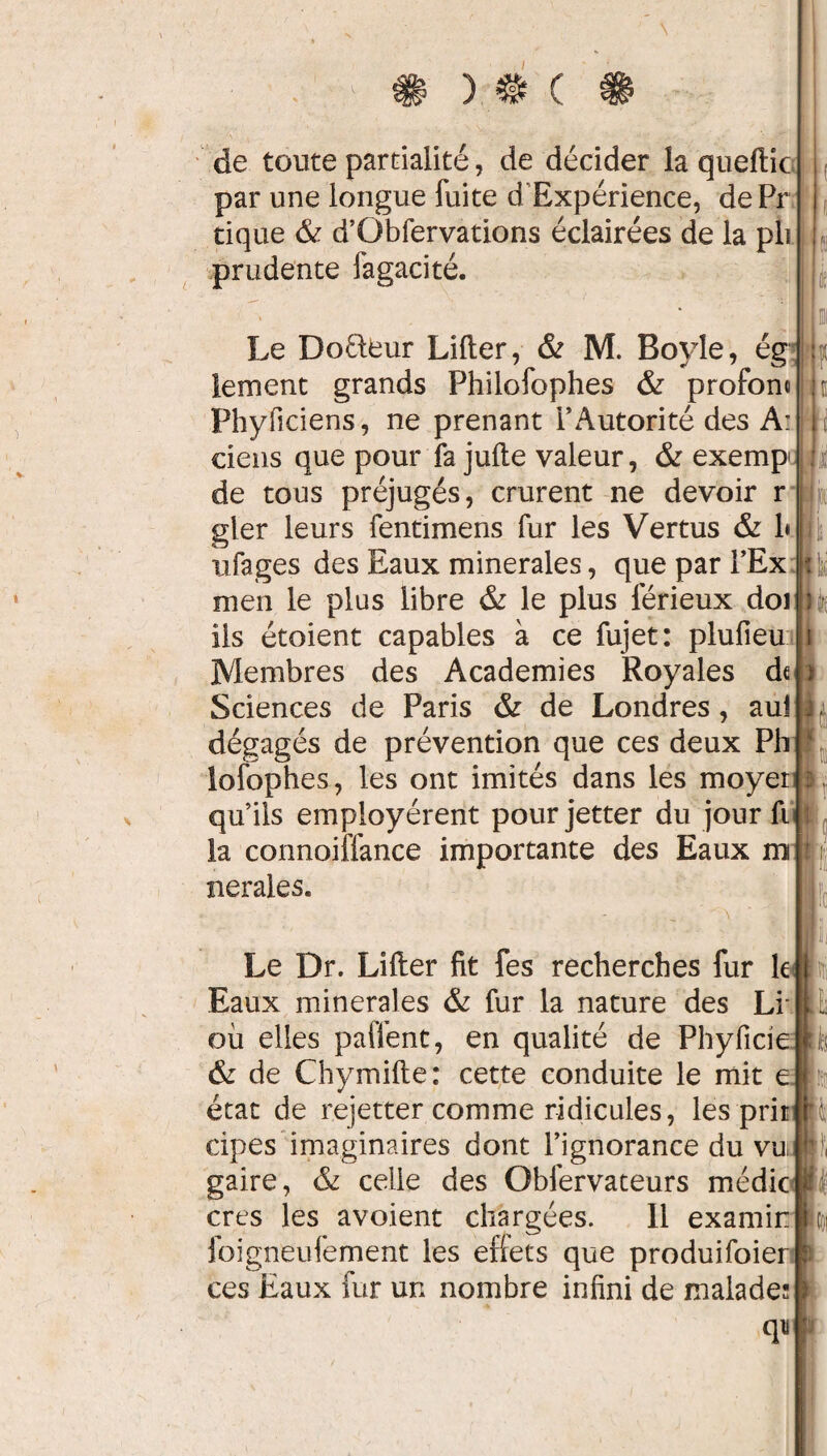 ) # ( de toute partialité, de décider la queftic par une longue fuite dExpérience, dePr tique & d’Obfervations éclairées de la pli prudente fagacité. : Le Dofteur Lifter, & M. Bovle, ég lement grands Philofophes & profont Phyficiens, ne prenant l’Autorité des A: ciens que pour fa jufte valeur, & exemp de tous préjugés, crurent ne devoir r gler leurs fentimens fur les Vertus & 1* ufages des Eaux minérales, que par FEx men le plus libre & le plus férieux doi iis étoient capables à ce fujet: plufieu Membres des Academies Royales d«h Sciences de Paris & de Londres, au! L dégagés de prévention que ces deux Ph lofophes, les ont imités dans les moyer $ qu’ils employèrent pourjetter du jour fi la connoiflance importante des Eaux m nerales. y il i t 1 pi t ik ■Si P Le Dr. Lifter fit fes recherches fur le Eaux minérales & fur la nature des Li où elles paffent, en qualité de Phyficie & de Chymifte: cette conduite le mit e état de rejetter comme ridicules, les prit II cipes imaginaires dont l’ignorance du vu gaire, 6z celle des Obfervateurs médic foigneufement les effets que produifoier ces Eaux fur un nombre infini de malade: t