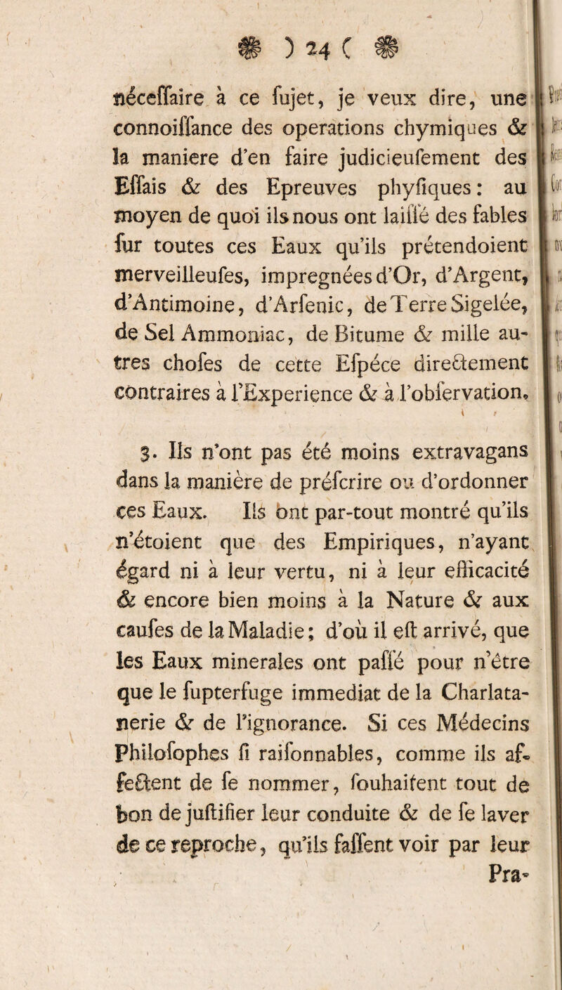 txéceffaîre à ce fujet, je veux dire, une connoiffance des operations chymiques & la maniéré d’en faire judicieufement des Effais & des Epreuves phyfiques : au moyen de quoi ils nous ont laiiié des fables fur toutes ces Eaux qu’ils prétendoient merveilleufes, imprégnées d’Or, d’Argent, d’Antimoine, d’Arfenic, de Terre Sigelée, de Sel Ammoniac, de Bitume ôz mille au¬ tres chofes de cette Efpéce directement contraires à fExpérience & à l’obfervation, ' i/ . • / S- Ils n’ont pas été moins extravagans dans la manière de préfcrire ou d’ordonner ces Eaux. Ils ont par-tout montré qu’ils n’étoient que des Empiriques, n’ayant égard ni à leur vertu, ni à leur efficacité & encore bien moins à la Nature & aux caufes de la Maladie; d’où il eft arrivé, que » les Eaux minérales ont paffé pour n’être que le fupterfuge immédiat de la Charlata- nerie & de Fignorance. Si ces Médecins Philofophes fi raifonnables, comme ils a£° fêtent de fe nommer, fouhaifent tout de bon de juflifier leur conduite ôz de fe laver de ce reproche, qu’ils faffent voir par leur Pra- jri (ot \U