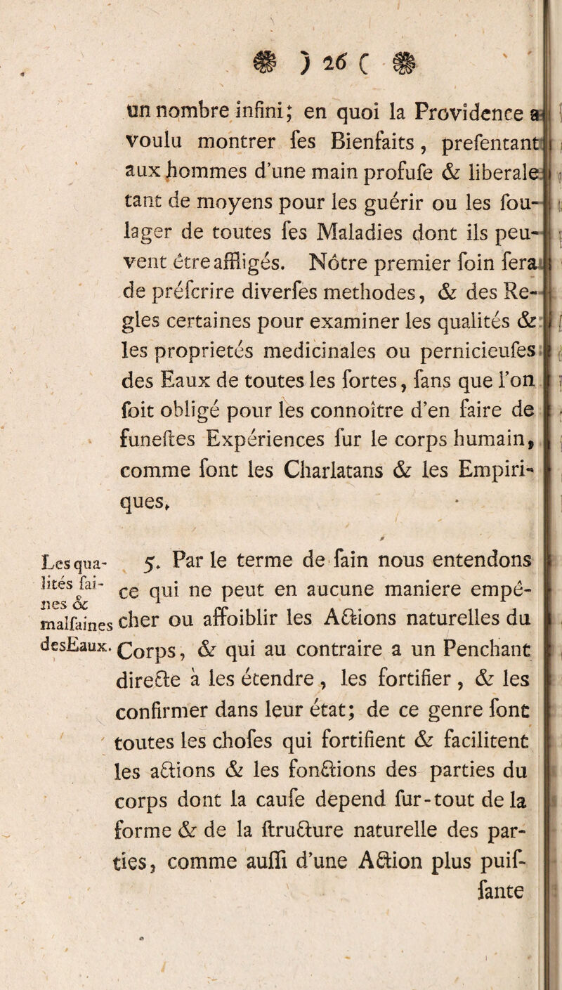 \ ) # ion nombre infini; en quoi la Providence a voulu montrer fes Bienfaits, prefentant j aux hommes dune main profufe & liberale | tant de moyens pour les guérir ou les fou- lager de toutes fes Maladies dont ils peu- vent être affligés. Nôtre premier foin fera de préfcrire diverfes méthodes, & des Re- j gles certaines pour examiner les qualités & ! [ les propriétés médicinales ou pernicieufes des Eaux de toutes les fortes, fans que Ton j j foit obligé pour les connoître d’en faire de - funeftes Expériences fur le corps humain, comme font les Charlatans & les Empiri- | ques, Lesqua- 5. Par le terme de fain nous entendons lîtcs fai- ce qUj ne peut en aucune maniéré empê- îmalfaines cher ou affoiblir les Avions naturelles du desEaux. Corps, & qui au contraire a un Penchant direfle à les étendre , les fortifier , & les confirmer dans leur état; de ce genre font toutes les chofes qui fortifient & facilitent les avions & les fondions des parties du corps dont la caufe dépend fur-tout delà forme & de la ftru&ure naturelle des par¬ ties, comme auffi d’une Aftion plus puif- fante i