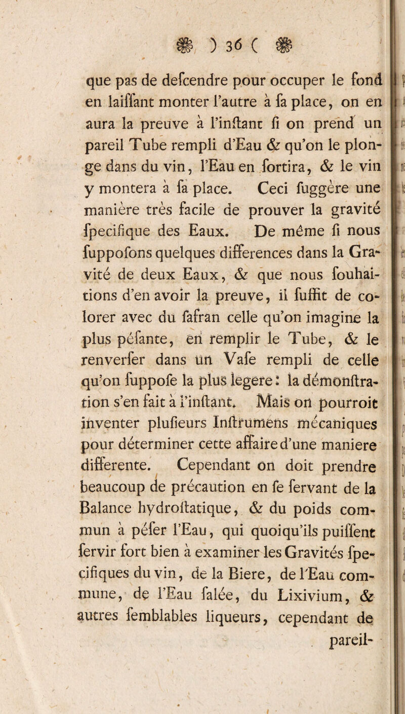 que pas de defcendre pour occuper le fond en laiffant monter l’autre à fa place, on en aura la preuve à l’inflant fi on prend un pareil Tube rempli d’Eau & qu’on le plon¬ ge dans du vin, l’Eau en fortira, & le vin y montera à fa place. Ceci fuggère une manière très facile de prouver la gravité fpecifique des Eaux. De même fi nous fuppofons quelques différences dans la Gra¬ vité de deux Eaux, & que nous fouhai- tions d’en avoir la preuve, il fuffit de co¬ lorer avec du fafran celle qu’on imagine la ■V. plus péfante, en remplir le Tube, & le renverfer dans un Vafe rempli de celle qu’on fuppofe la plus legere : la défnonftra- tion s’en fait à l’inftant Mais on pourrait inventer plufieurs Inftrumens mécaniques pour déterminer cette affaire d’une maniéré differente. Cependant on doit prendre beaucoup de précaution en fe fervant de la Balance hydrofiatique, & du poids com¬ mun à péfer l’Eau, qui quoiqu’ils puiffent lervir tort bien à examiner les Gravités fpe- cifiques du vin, de la Biere, de l'Eau com¬ mune, de l’Eau falée, du Lixivium, & autres femblables liqueurs, cependant de pareil-