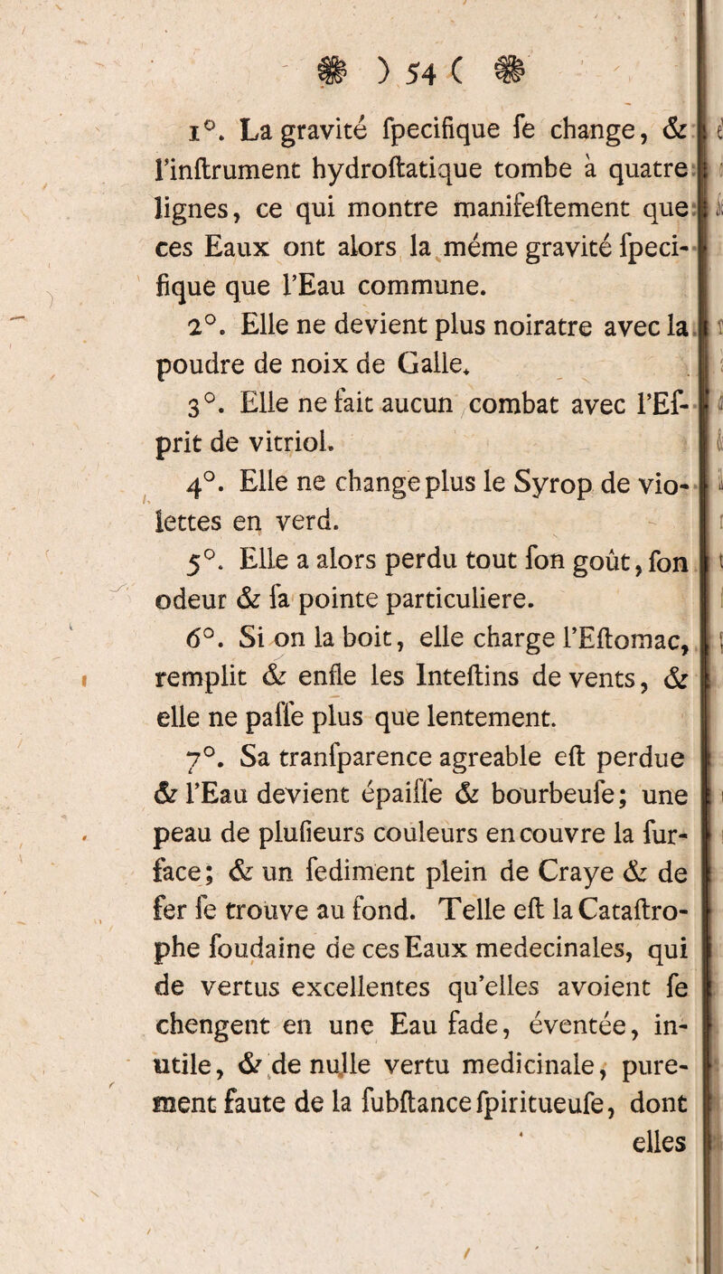 / ) 54 C i°. La gravité fpecifîque fe change, & l’inftrument hydroftatique tombe à quatre lignes, ce qui montre manifeftement que | ces Eaux ont alors la même gravité fpeci- fique que l’Eau commune. 2°. Elle ne devient plus noirâtre avec la | poudre de noix de Galle* 3°. Elle ne fait aucun combat avec l’Ef- prit de vitriol. 4°. Elle ne change plus le Syrop de vio¬ lettes en verd. 5°. Elle a alors perdu tout fon goût, fon | odeur & fa pointe particulière. 6°. Si on la boit, elle charge l’Eftomac, | remplit & enfle les Inteftins de vents, & elle ne paffe plus que lentement. 7°. Sa tranfparence agréable efl: perdue & l’Eau devient épaifle & bourbeufe; une peau de plufieurs couleurs en couvre la fur- face ; & un fediment plein de Craye & de fer fe trouve au fond. Telle efl: la Cataftro- phe foudaine de ces Eaux medecinales, qui de vertus excellentes qu’elles avoient fe chengent en une Eau fade, éventée, in¬ utile, & de nulle vertu médicinale, pure¬ ment faute de la fuhftancefpiritueufe, dont elles S 1 /