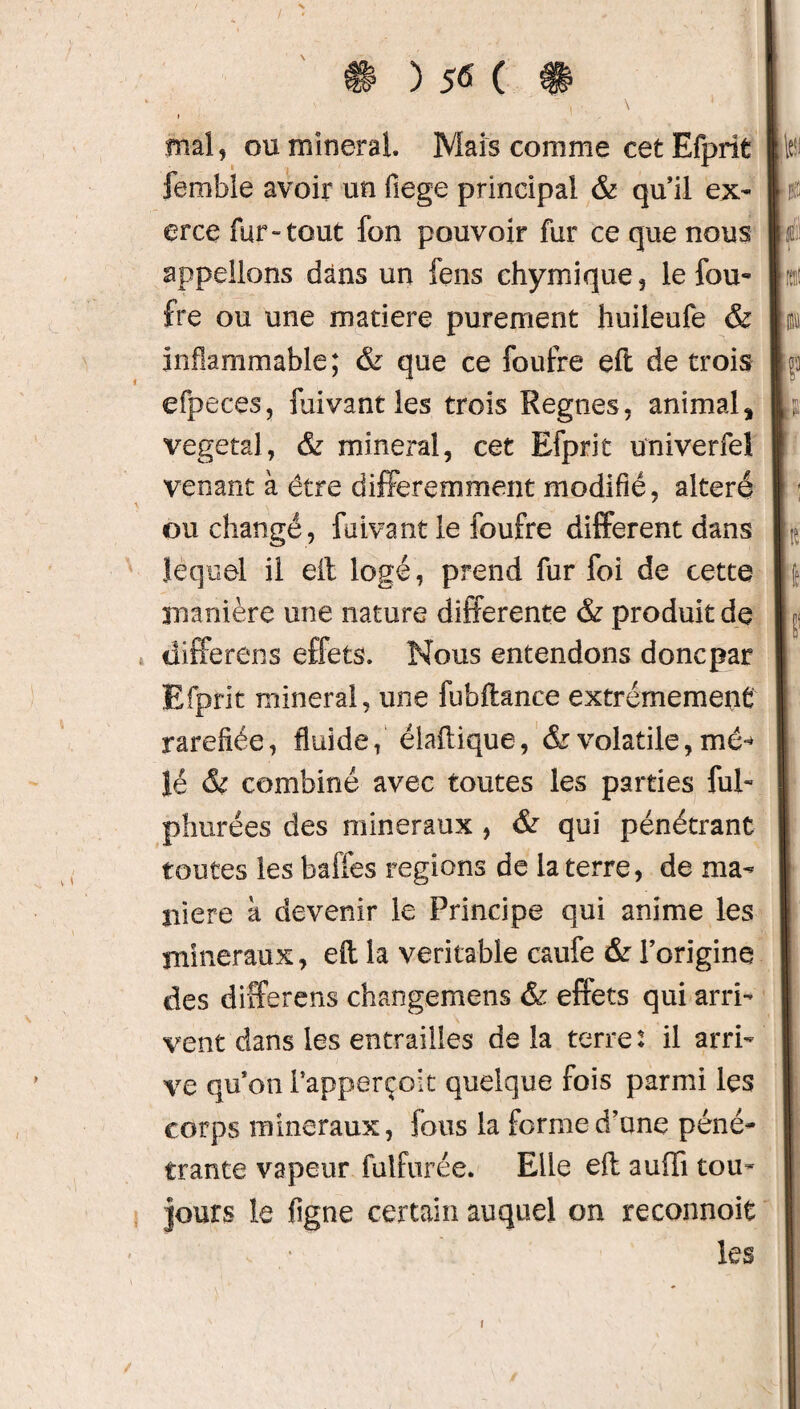 mal, ou minerai. Mais comme cet Efprit femble avoir un fiege principal & qu’il ex¬ erce fur-tout fon pouvoir fur ce que nous appelions dans un fens chymique, le fou- fre ou une matière purement huileufe & inflammable; & que ce foutre eft de trois efpeces, fuivantles trois Régnés, animal, végétal, & minerai, cet Efprit univerfeî venant à être différemment modifié, altéré ou changé, faivant le foufre different dans lequel il eit logé, prend fur foi de cette manière une nature differente & produit de differens effets. Nous entendons doncpar Efprit minerai, une fubflance extrêmement raréfiée, fluide, éiaflique, & volatile, me* lé & combiné avec toutes les parties fui- phurées des minéraux , & qui pénétrant toutes les baffes régions de la terre, de ma¬ niéré à devenir le Principe qui anime les minéraux, eft la véritable caufe & l’origine des differens changemens & effets qui arri¬ vent dans les entrailles de la terre : il arri¬ ve qu’on i’apperçoit quelque fois parmi les corps minéraux, fous la forme d’une péné¬ trante vapeur fulfurée. Elle eft auffi tou- jours le figue certain auquel on reconnoie les