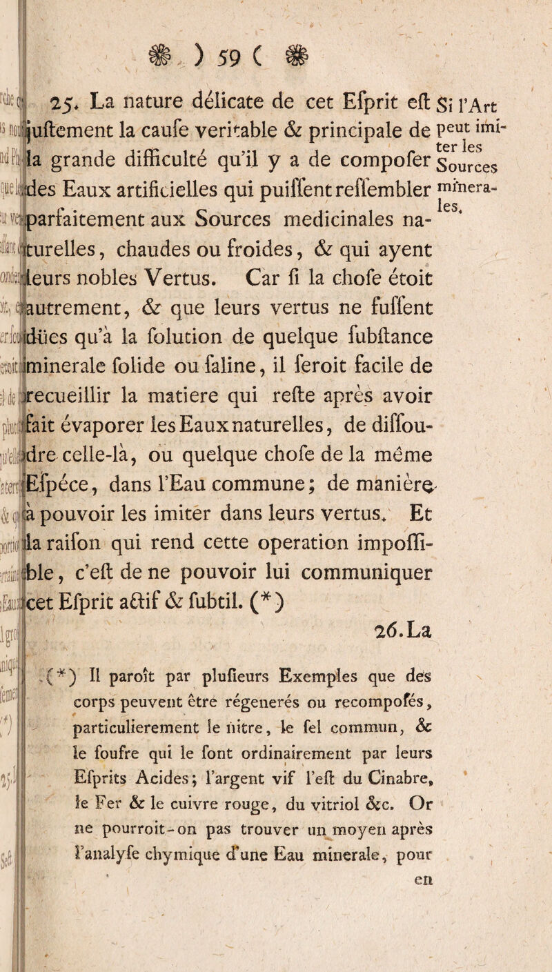 25. La nature délicate de cet Efprit eft Si l’Art iuftement la caufe véritable & principale de Peut imi‘ ücr* les la grande difficulté qu’il y a de compofer sources Eaux artificielles qui puilfent reffembler minera- ^ les ^ parfaitement aux Sources médicinales na- Iffliurelles, chaudes ou froides, & qui ayent oüfejleurs nobles Vertus. Car fi la chofe étoit it,^autrement, & que leurs vertus ne fulient iioiidiies qu’à la folution de quelque fubftance œiciminerale folide oufaline, il feroit facile de ^recueillir la matière qui refie après avoir jhtjfait évaporer les Eaux naturelles, de diffou- ]ui|dre-celle-là, ou quelque chofe de la même atenjEfpéce, dans l’Eau commune ; de manière 4qi *:à pouvoir les imiter dans leurs vertus. Et jgiifla raifon qui rend cette operation impoffi- É :ble, c’eftdene pouvoir lui communiquer ;£au; rcet Efprit aftif & fubtil. (*) 26. La ■■ V -k; * I (*) Il paroît par pîufîeurs Exemples que des corps peuvent être régénérés ou recompofés, particulièrement lenitre, le fel commun, Sc le foufre qui le font ordinairement par leurs Efprits Acides; l’argent vif l’eft du Cinabre, le Fer & le cuivre rouge, du vitriol &c. Or ne pourroit-on pas trouver un moyen après Panalyfe chymique d'une Eau minérale, pour % J ÿ h en