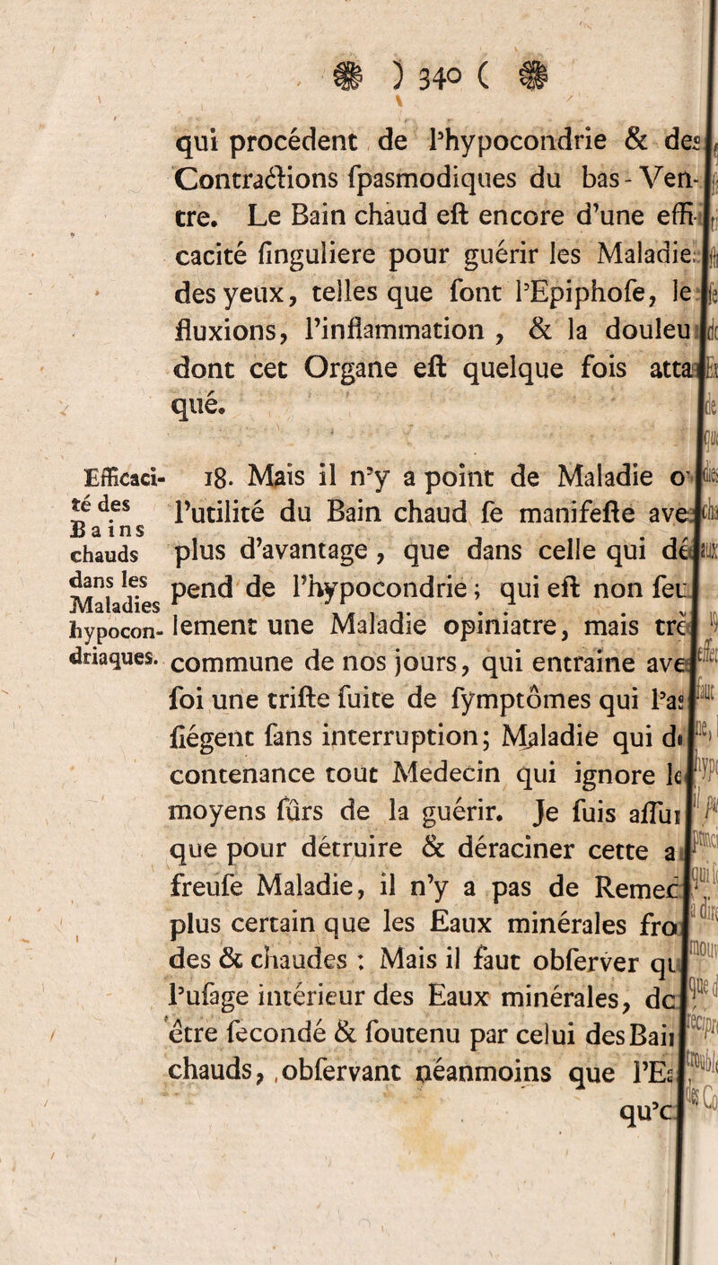 qui procèdent de ^hypocondrie & de® Contrarions fpasmodiques du bas - Ven¬ tre, Le Bain chaud eft encore d’une effi cacité finguliere pour guérir les Maladie des yeux, telles que font PEpiphofe, le fluxions, l’inflammation , & la douleu dont cet Organe eft quelque fois atta ( h que. Efficad- 18. Mais il n5y a point de Maladie o te des l’utilité du Bain chaud fe manifefte ave Bains ' « chauds plus d’avantage, que dans celle qui dtp: Maladies Penc* l’hÿpoëondrié ; qui eft non feu hypocon-lement une Maladie opiniâtre, mais trcl driaques. commune de nos jours, qui entraîne aver1 foi une trifte fuite de fymptômes qui Pasp fiégent fans interruption; Maladie qui dsl 1 contenance tout Médecin qui ignore le j moyens fûrs de la guérir. Je fuis afluil ;i que pour détruire & déraciner cette a ( freufe Maladie, il n’y a pas de RemecI plus certain que les Eaux minérales frol des & chaudes : Mais il faut obferver qui Pufage intérieur des Eaux minérales, deli être fécondé & foutenu par celui des Bail chauds, .obfervant néanmoins que PÉs qu’c