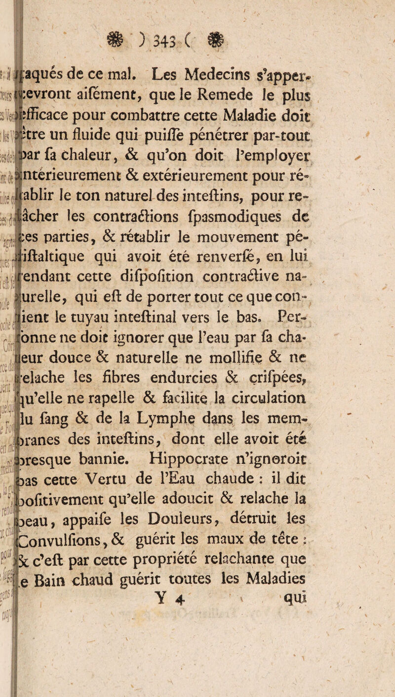 3 k M :evront aifement, que le Remede le plus Æcace pour combattre cette Maladie doit ître un fluide qui puilîe pénétrer par-tout ar fa chaleur, & qu’on doit l’employer ntérieurement & extérieurement pour ré» >e J:ablir le ton naturel des inteftins, pour re¬ lâcher les contraéfions fpasmodiques de ;es parties, & rétablir le mouvement pé- iftaltique qui avoit été renverfé, en lui pendant cette difpofition contraélive na- urelle, qui eft de porter tout ce que cop¬ ient le tuyau inteftinal vers le bas. Pers¬ onne ne doit ignorer que Peau par fa dis¬ eur douce & naturelle ne mollifie & ne elache les fibres endurcies & çrifpées, u’elle ne rapelle & facilite la circulation lu fang & de la Lymphe dans les mem- iranes des inteftins, dont elle avoit été presque bannie. Hippocrate n’ignoroic as cette Vertu de l’Eau chaude : il dit lofitivement qu’elle adoucit & relâche la aeau, appaife les Douleurs, détruit les onvulfions,& guérit les maux de tête ; Sc deft par cette propriété relâchante que e Bain chaud guérit toutes les Maladies Y 4 * qui ifof PI