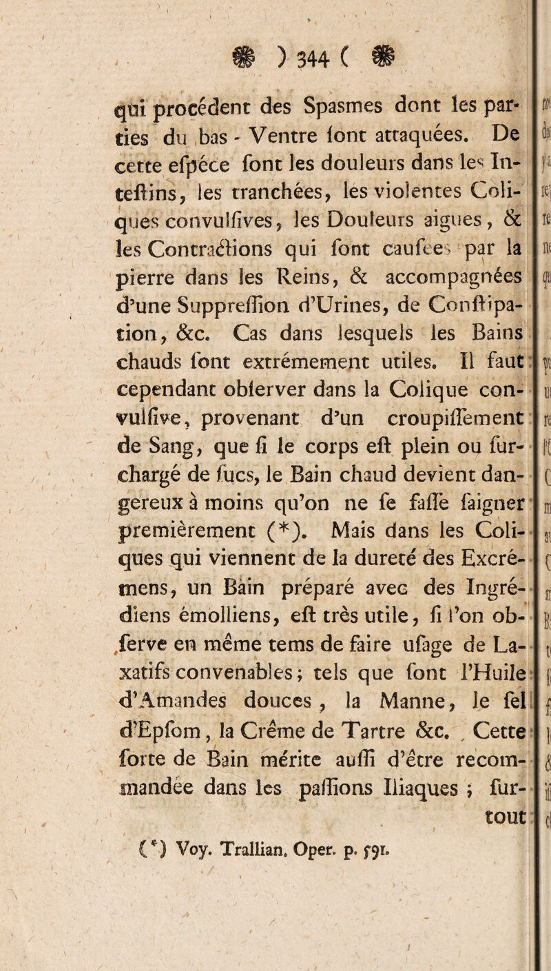 qüi procèdent des Spasmes dont les par¬ ties du bas - Ventre font attaquées. De cette efpéce font les douleurs dans le< In- teftins, les tranchées, les violentes Coli¬ ques convulfives, les Douleurs aigues, & les Contractions qui font cauiees par la pierre dans les Reins, & accompagnées d’une Supprefiion d’Urines, de Conftipa- tion, &c. Cas dans lesquels les Bains chauds font extrêmement utiles. Il faut cependant obierver dans la Colique con- vulfive, provenant d’un croupiffement de Sang, que fi le corps eft plein ou fur- chargé de fucs, le Bain chaud devient dan¬ gereux à moins qu’on ne fe fafie faigner premièrement (*). Mais dans les Coli¬ ques qui viennent de la dureté des Excré- tnens, un Bain préparé avec des Ingré- diens émolliens, eft très utile, fi i’on ob- Jerve en même tems de faire ufage de La¬ xatifs convenables; tels que font l’Huile d’Amandes douces , la Manne, Je fel d’Epfom, la Crème de Tartre &c. , Cette forte de Bain mérite auffî d’être recom¬ mandée dans les pallions Iliaques ; fur- tout (*) Voy. Trallian, Oper. p. fyi.