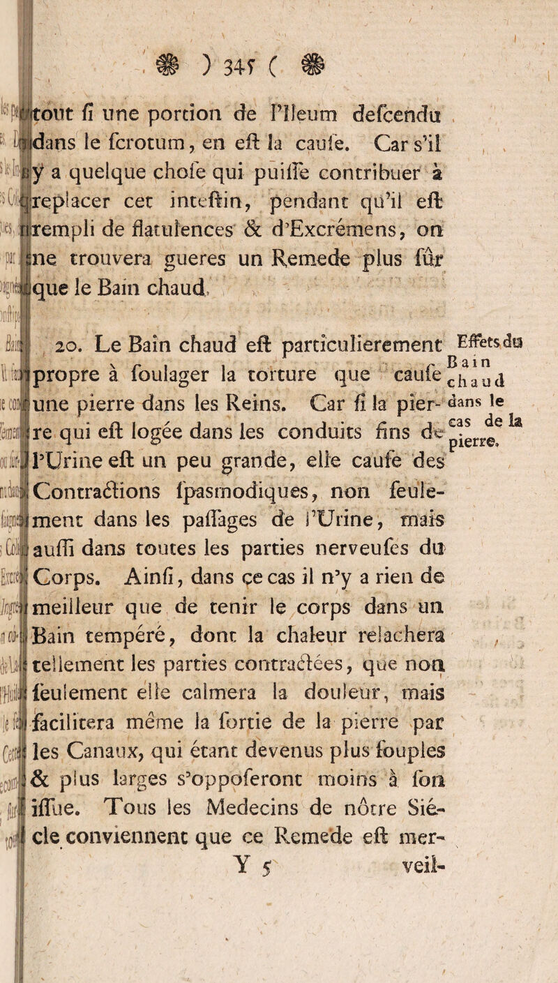 tout fi une portion de Plleum defcendu idans le fcrotum, en eft la caufe. Car s'il îÿ a quelque choie qui puilfe contribuer à [replacer cet inteftin, pendant qu’il eft rempli de flatulences & d’Excrémens, on ne trouvera gueres un Remede plus fur ique le Bam chaud, 20. Le Bain chaud eft particulièrement Effets d» [propre à foulager la torture que caufe <^*4 une pierre dans les Reins. Car fi la pîer- ^ans le re qui eft logée dans les conduits fins de , l'Urine eft un peu grande, elfe caufe des Contrarions fpasmodiques, non feule¬ ment dans les paflages de fUrine, mais aufli dans toutes les parties nerveufes du Corps. Ainfi, dans ce cas il n’y a rien de meilleur que de tenir le corps dans un Bain tempéré, dont la chaleur relâchera tellement les parties contractées, que non feulement elle calmera la douleur, mais facilitera même la fortie de la pierre par les Canaux, qui étant devenus plus foupies & plus larges s’oppoferont moins à fon ifllie. Tous les Médecins de nôtre Siè¬ cle conviennent que ce Remede eft mer- pierre»