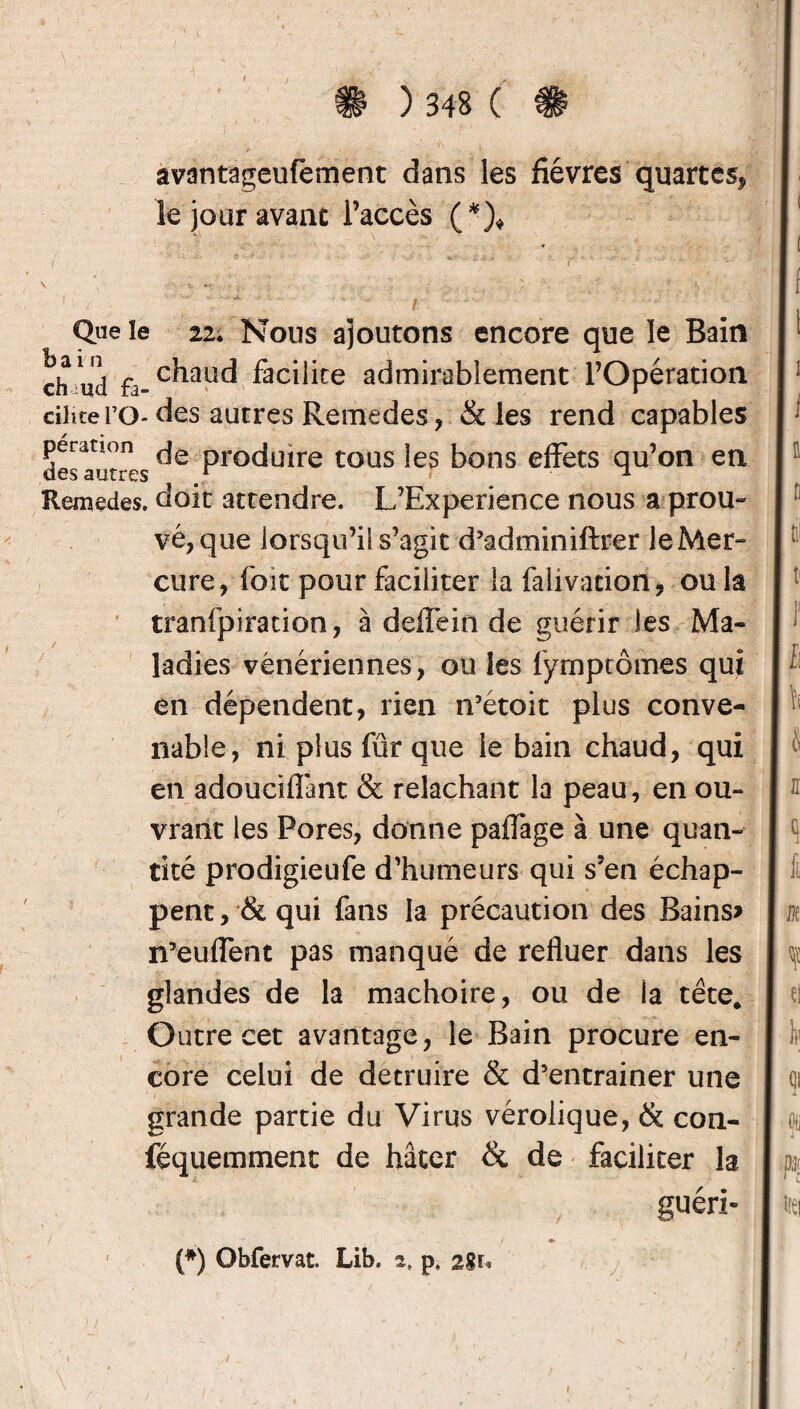 avantageufement dans les fièvres quartes* le jour avant l’accès (*)* Que le 22. Nous ajoutons encore que le Bain ch ud fa- c^ud facilite admirablement l’Opération eilite FO- des autres Remedes, & les rend capables des aut s Proc*uire tous *es bons effets qu’on en Remedes. doit attendre. L’Experience nous a prou¬ vé, que lorsqu’il s’agit d’adminiftrer le Mer¬ cure, foit pour faciliter la falivadon, ou la tranfpiration, à deffein de guérir les Ma¬ ladies vénériennes, ou les fymptômes qui en dépendent, rien n’étoit plus conve¬ nable, ni plus fur que le bain chaud, qui en adouciflant & relâchant la peau, en ou¬ vrant les Pores, donne palfage à une quan¬ tité prodigieufe d’humeurs qui s’en échap¬ pent , & qui fans la précaution des Bains? n’euflent pas manqué de refluer dans les glandes de la mâchoire, ou de ia tête. Outre cet avantage, le Bain procure en¬ core celui de détruire & d’entrainer une grande partie du Virus vérolique, & con- féquemment de hâter & de faciliter la guéri- 1 (*) Obfervat. Lib, a. p, 2%u